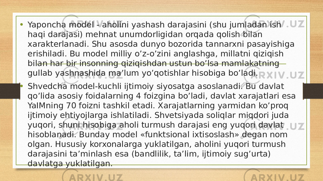 • Yaponcha model - aholini yashash darajasini (shu jumladan ish haqi darajasi) mehnat unumdorligidan orqada qolish bilan xarakterlanadi. Shu asosda dunyo bozorida tannarxni pasayishiga erishiladi. Bu model milliy o’z-o’zini anglashga, millatni qiziqish bilan har bir insonning qiziqishdan ustun bo’lsa mamlakatning gullab yashnashida ma’lum yo’qotishlar hisobiga bo’ladi. • Shvedcha model-kuchli ijtimoiy siyosatga asoslanadi. Bu davlat qo’lida asosiy foidalarning 4 foizgina bo’ladi, davlat xarajatlari esa YaIMning 70 foizni tashkil etadi. Xarajatlarning yarmidan ko’proq ijtimoiy ehtiyojlarga ishlatiladi. Shvetsiyada soliqlar miqdori juda yuqori, shuni hisobiga aholi turmush darajasi eng yuqori davlat hisoblanadi. Bunday model «funktsional ixtisoslash» degan nom olgan. Hususiy korxonalarga yuklatilgan, aholini yuqori turmush darajasini ta’minlash esa (bandlilik, ta’lim, ijtimoiy sug’urta) davlatga yuklatilgan. 