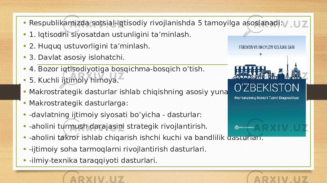 • Respublikamizda sotsial-iqtisodiy rivojlanishda 5 tamoyilga asoslanadi: • 1. Iqtisodni siyosatdan ustunligini ta’minlash. • 2. Huquq ustuvorligini ta’minlash. • 3. Davlat asosiy islohatchi. • 4. Bozor iqtisodiyotiga bosqichma-bosqich o’tish. • 5. Kuchli ijtimoiy himoya. • Makrostrategik dasturlar ishlab chiqishning asosiy yunalishlari. • Makrostrategik dasturlarga: • -davlatning ijtimoiy siyosati bo’yicha - dasturlar: • -aholini turmush darajasini strategik rivojlantirish. • -aholini takror ishlab chiqarish ishchi kuchi va bandlilik dasturlari. • -ijtimoiy soha tarmoqlarni rivojlantirish dasturlari. • -ilmiy-texnika taraqqiyoti dasturlari. 