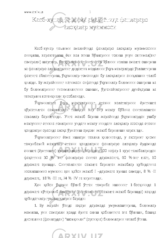 www.arxiv.uz K асб-хунар таълими амалиётида фанлараро алоқалар муаммоси Касб-хунар таълими амалиётида фанлараро алоқалар муаммосини аниқлаш, характерлаш ёки хал этиш йўлларини топиш учун оптимал(энг самарали) шартлар, босқичларнинг интинсив йўлини излаш амалга ошириш ва фанлараро алоқаларнинг дидактик моделини ўқув мавзуларда ўзлаштириш фактига айлантириш, ўқувчилар томонидан бу алоқаларни аниқлашни талаб қилади. Бу жараённинг натижаси сифатида ўқувчилар билимини ошириш ва бу билимларнинг тизимлилигини ошиши, ўрганаётларнинг дунёқараш ва тезкорлик потенциали ҳисобланади. Ўқувчиларга ўқув мавзуларнинг етакчи холатларини ёритишга кўрсатилган саволлардан ташқари хар бир мавзу бўйича синтезлашган саволлар берилганди. Унга жавоб бериш жараёнида ўқувчилардан ушбу мавзунинг етикча ғояларини ундаги мавзу ичидаги алоқалар асосида етакчи қоидалари орасида алоқа ўрнатиш орқали жавоб берилиши керак эди. Ўқувчиларнинг ёзма ишлари тахлил қилинганда, у аксарият қисми тажрибавий мавзулар етакчи қоидаларни фанлараро алоқалар ёрдамида ечишга (ёритишга) эриша олмаган. Масалан 100 нафар 1 курс талабаларидан фақатгина 30 %- энг фанлараро синтез даражасига, 60 %-энг паст, 10 даражага эришди. Синтезланган саволга берилган жавоблар қуйидагича изохлашимиз мумкин: ҳеч қайси жавоб I –даражага эриша олмади, 8 % -II даражага, 18 % -III га, 74 % -IV га киритилди. Ҳеч қайси ўқувчи бўлиб ўтган тажриба ишининг 1-босқичида 1 даражага кўтарилиб олмагани (синтезланган саволга жавоб беришда) хақида қуйидагилар гувохликларни беради: 1. Бу жараён ўзида юқори даражада умумлаштириш, билимлар жамлаш, уни самарали ҳолда ёрита олиш қобилятига эга бўлиши, бошқа дисиплина (фанлардан) “шовқинли” (ортиқча) билимларни четлаб ўтиш. 1 