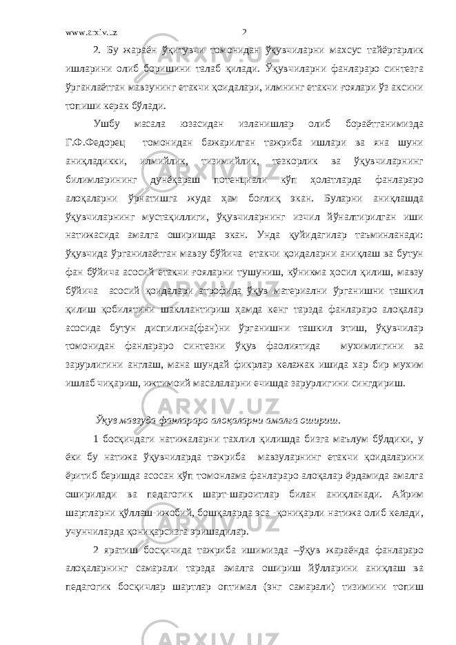 www.arxiv.uz 2. Бу жараён ўқитувчи томонидан ўқувчиларни махсус тайёргарлик ишларини олиб боришини талаб қилади. Ўқувчиларни фанлараро синтезга ўрганлаётган мавзунинг етакчи қоидалари, илмнинг етакчи ғоялари ўз аксини топиши керак бўлади. Ушбу масала юзасидан изланишлар олиб бораётганимизда Г.Ф.Федорец томонидан бажарилган тажриба ишлари ва яна шуни аниқладикки, илмийлик, тизимийлик, тезкорлик ва ўқувчиларнинг билимларининг дунёқараш потенциали кўп ҳолатларда фанлараро алоқаларни ўрнатишга жуда ҳам боғлиқ экан. Буларни аниқлашда ўқувчиларнинг мустақиллиги, ўқувчиларнинг изчил йўналтирилган иши натижасида амалга оширишда экан. Унда қуйидагилар таъминланади: ўқувчида ўрганилаётган мавзу бўйича етакчи қоидаларни аниқлаш ва бутун фан бўйича асосий етакчи ғояларни тушуниш, кўникма ҳосил қилиш, мавзу бўйича асосий қоидалари атрофида ўқув материални ўрганишни ташкил қилиш қобилятини шакллантириш ҳамда кенг тарзда фанлараро алоқалар асосида бутун диспилина(фан)ни ўрганишни ташкил этиш, ўқувчилар томонидан фанлараро синтезни ўқув фаолиятида мухимлигини ва зарурлигини англаш, мана шундай фикрлар келажак ишида хар бир мухим ишлаб чиқариш, ижтимоий масалаларни ечишда зарурлигини сингдириш. Ўқув мавзуда фанлараро алоқаларни амалга ошириш. 1 босқичдаги натижаларни тахлил қилишда бизга маълум бўлдики, у ёки бу натижа ўқувчиларда тажриба мавзуларнинг етакчи қоидаларини ёритиб беришда асосан кўп томонлама фанлараро алоқалар ёрдамида амалга оширилади ва педагогик шарт-шароитлар билан аниқланади. Айрим шартларни қўллаш-ижобий, бошқаларда эса -қониқарли натижа олиб келади, учунчиларда қониқарсизга эришадилар. 2 яратиш босқичида тажриба ишимизда –ўқув жараёнда фанлараро алоқаларнинг самарали тарзда амалга ошириш йўлларини аниқлаш ва педагогик босқичлар шартлар оптимал (энг самарали) тизимини топиш 2 