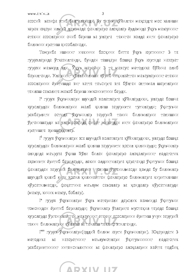 www.arxiv.uz асосий вазифа этиб белгиланади. Бу тизим қўйилган мақсадга мос келиши керак-юқори илмий даражада фанлараро алоқалар ёрдамида ўқув мавзунинг етакчи асосларини очиб бериш ва уларга таянган холда янги фанлараро билимни яратиш ҳисобланади. Тажриба ишнинг иккинчи босқичи битта ўқув юртининг 3 та гурухларида ўтказилганди, бундан ташқари бошқа ўқув юртида назорат гурухи мавжуд эди. Ўқув жараёни 3 та махсус методика бўйича олиб борилганди. Уларнинг қўлланилиши кўриб чиқилаётган мавзуларнинг етакчи асосларини ёритишда энг катта таъсирга эга бўлган оптимал шартларни танлаш саволига жавоб бериш имкониятини берди. I a гурух ўқувчилари шундай холатларга қўйилардики, уларда бошча курслардан билимларни жалб қилиш зарурияти туғиларди; ўқитувчи рахбарлиги остида ўқувчилар зарурий таянч билимларни топишни ўрганишарди ва улар асосида сифат жихатдан янги фанлараро билимларни яратишга эришардилар. I б гурух ўқувчилари эса шундай холатларга қўйилардики, уларда бошқа курслардан билимларни жалб қилиш зарурияти ҳосил қилинарди; ўқувчилар олидида маъруза ўқиш йўли билан фанлараро алоқаларнинг педагогик аҳамияти ёритиб бериларди, лекин олдингиларга қараганда ўқитувчи бошқа фанлардан зарурий билимларни топиш ўрганилмасди ҳамда бу билимлар шундай қилиб янги ҳосил қилинаётган фанлараро билимларга киритилиши кўрсатилмасди, фақатгина маълум саволлар ва қоидалар кўрсатиларди (мавзу, кичик мавзу, боблар). I в гурух ўқувчилари ўқув материали дарслик хажмида ўқитувчи томонидан ёритиб бериларди; ўқувчилар ўзларига мустақил тарзда бошқа курсларда ўрганилаётган мавзунинг етакчи асосларини ёритиш учун зарурий таянч билимларни қўллаш ва танлаш таклиф этилганди. I наз гурух ўқувчилари(оддий билим юрти ўқувчилари). Юқоридаги 3 методика ва назоратнинг маълумотлари ўқитувчининг педагогик рахбариятининг интенсивлигини ва фанлараро алоқаларни хаётга тадбиқ 3 