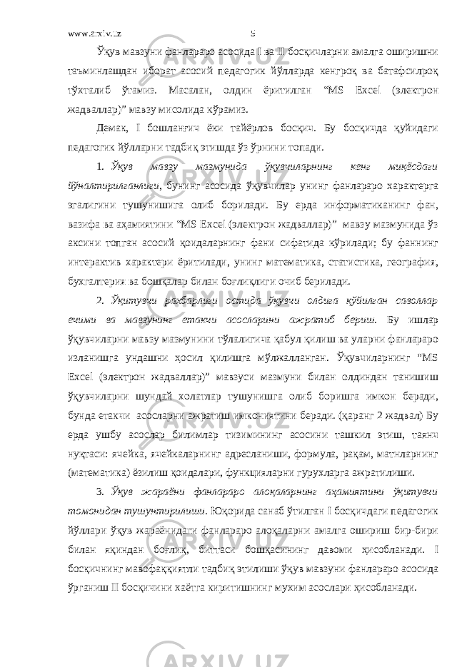 www.arxiv.uz Ўқув мавзуни фанлараро асосида I ва II босқичларни амалга оширишни таъминлашдан иборат асосий педагогик йўлларда кенгроқ ва батафсилроқ тўхталиб ўтамиз. Масалан, олдин ёритилган “MS Excel (электрон жадваллар)” мавзу мисолида кўрамиз. Демак, I бошланғич ёки тайёрлов босқич. Бу босқичда қуйидаги педагогик йўлларни тадбиқ этишда ўз ўрнини топади. 1. Ўқув мавзу мазмунида ўқувчиларнинг кенг миқёсдаги йўналтирилганлиги , бунинг асосида ўқувчилар унинг фанлараро характерга эгалигини тушунишига олиб борилади. Бу ерда информатиканинг фан, вазифа ва аҳамиятини “MS Excel (электрон жадваллар)” мавзу мазмунида ўз аксини топган асосий қоидаларнинг фани сифатида кўрилади; бу фаннинг интерактив характери ёритилади, унинг математика, статистика, география, бухгалтерия ва бошқалар билан боғлиқлиги очиб берилади. 2. Ўқитувчи рахбарлиги остида ўқувчи олдига қўйилган саволлар ечими ва мавзунинг етакчи асосларини ажратиб бериш. Бу ишлар ўқувчиларни мавзу мазмунини тўлалигича қабул қилиш ва уларни фанлараро изланишга ундашни ҳосил қилишга мўлжалланган. Ўқувчиларнинг “MS Excel (электрон жадваллар)” мавзуси мазмуни билан олдиндан танишиш ўқувчиларни шундай холатлар тушунишга олиб боришга имкон беради, бунда етакчи асосларни ажратиш имкониятини беради. (қаранг 2 жадвал) Бу ерда ушбу асослар билимлар тизимининг асосини ташкил этиш, таянч нуқтаси: ячейка, ячейкаларнинг адресланиши, формула, рақам, матнларнинг (математика) ёзилиш қоидалари, функцияларни гурухларга ажратилиши. 3. Ўқув жараёни фанлараро алоқаларнинг аҳамиятини ўқитувчи томонидан тушунтирилиши. Юқорида санаб ўтилган I босқичдаги педагогик йўллари ўқув жараёнидаги фанлараро алоқаларни амалга ошириш бир-бири билан яқиндан боғлиқ, биттаси бошқасининг давоми ҳисобланади. I босқичнинг мавофаққиятли тадбиқ этилиши ўқув мавзуни фанлараро асосида ўрганиш II босқичини хаётга киритишнинг мухим асослари ҳисобланади. 5 