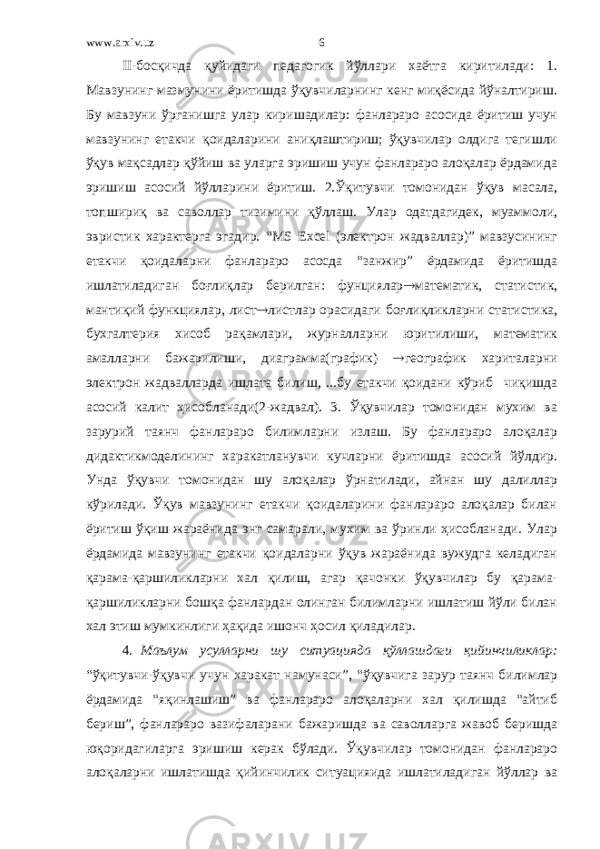 www.arxiv.uz II-босқичда қуйидаги педагогик йўллари хаётга киритилади: 1. Мавзунинг мазмунини ёритишда ўқувчиларнинг кенг миқёсида йўналтириш. Бу мавзуни ўрганишга улар киришадилар: фанлараро асосида ёритиш учун мавзунинг етакчи қоидаларини аниқлаштириш; ўқувчилар олдига тегишли ўқув мақсадлар қўйиш ва уларга эришиш учун фанлараро алоқалар ёрдамида эришиш асосий йўлларини ёритиш. 2.Ўқитувчи томонидан ўқув масала, топшириқ ва саволлар тизимини қўллаш. Улар одатдагидек, муаммоли, эвристик характерга эгадир. “MS Excel (электрон жадваллар)” мавзусининг етакчи қоидаларни фанлараро асосда “занжир” ёрдамида ёритишда ишлатиладиган боғлиқлар берилган: фунциялар  математик, статистик, мантиқий функциялар, лист  листлар орасидаги боғлиқликларни статистика, бухгалтерия хисоб рақамлари, журналларни юритилиши, математик амалларни бажарилиши, диаграмма(график)  географик хариталарни электрон жадвалларда ишлата билиш, ...бу етакчи қоидани кўриб чиқишда асосий калит ҳисобланади(2-жадвал). 3. Ўқувчилар томонидан мухим ва зарурий таянч фанлараро билимларни излаш. Бу фанлараро алоқалар дидактикмоделининг харакатланувчи кучларни ёритишда асосий йўлдир. Унда ўқувчи томонидан шу алоқалар ўрнатилади, айнан шу далиллар кўрилади. Ўқув мавзунинг етакчи қоидаларини фанлараро алоқалар билан ёритиш ўқиш жараёнида энг самарали, мухим ва ўринли ҳисобланади. Улар ёрдамида мавзунинг етакчи қоидаларни ўқув жараёнида вужудга келадиган қарама-қаршиликларни хал қилиш, агар қачонки ўқувчилар бу қарама- қаршиликларни бошқа фанлардан олинган билимларни ишлатиш йўли билан хал этиш мумкинлиги ҳақида ишонч ҳосил қиладилар. 4. Маълум усулларни шу ситуацияда қўллашдаги қийинчиликлар: “ўқитувчи-ўқувчи учун харакат намунаси”, “ўқувчига зарур таянч билимлар ёрдамида “яқинлашиш” ва фанлараро алоқаларни хал қилишда “айтиб бериш”, фанлараро вазифаларани бажаришда ва саволларга жавоб беришда юқоридагиларга эришиш керак бўлади. Ўқувчилар томонидан фанлараро алоқаларни ишлатишда қийинчилик ситуацияида ишлатиладиган йўллар ва 6 