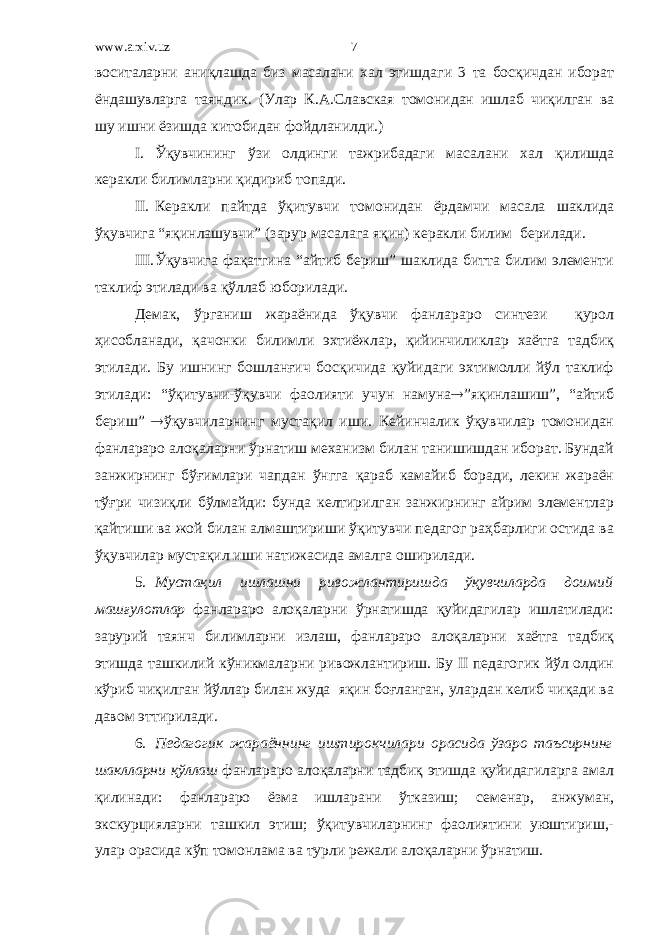 www.arxiv.uz воситаларни аниқлашда биз масалани хал этишдаги 3 та босқичдан иборат ёндашувларга таяндик. (Улар К.А.Славская томонидан ишлаб чиқилган ва шу ишни ёзишда китобидан фойдланилди.) I. Ўқувчининг ўзи олдинги тажрибадаги масалани хал қилишда керакли билимларни қидириб топади. II. Керакли пайтда ўқитувчи томонидан ёрдамчи масала шаклида ўқувчига “яқинлашувчи” (зарур масалага яқин) керакли билим берилади. III. Ўқувчига фақатгина “айтиб бериш” шаклида битта билим элементи таклиф этилади ва қўллаб юборилади. Демак, ўрганиш жараёнида ўқувчи фанлараро синтези қурол ҳисобланади, қачонки билимли эхтиёжлар, қийинчиликлар хаётга тадбиқ этилади. Бу ишнинг бошланғич босқичида қуйидаги эхтимолли йўл таклиф этилади: “ўқитувчи-ўқувчи фаолияти учун намуна  ”яқинлашиш”, “айтиб бериш”  ўқувчиларнинг мустақил иши. Кейинчалик ўқувчилар томонидан фанлараро алоқаларни ўрнатиш механизм билан танишишдан иборат. Бундай занжирнинг бўғимлари чапдан ўнгга қараб камайиб боради, лекин жараён тўғри чизиқли бўлмайди: бунда келтирилган занжирнинг айрим элементлар қайтиши ва жой билан алмаштириши ўқитувчи педагог раҳбарлиги остида ва ўқувчилар мустақил иши натижасида амалга оширилади. 5. Мустақил ишлашни ривожлантиришда ўқувчиларда доимий машғулотлар фанлараро алоқаларни ўрнатишда қуйидагилар ишлатилади: зарурий таянч билимларни излаш, фанлараро алоқаларни хаётга тадбиқ этишда ташкилий кўникмаларни ривожлантириш. Бу II педагогик йўл олдин кўриб чиқилган йўллар билан жуда яқин боғланган, улардан келиб чиқади ва давом эттирилади. 6. Педагогик жараённинг иштирокчилари орасида ўзаро таъсирнинг шаклларни қўллаш фанлараро алоқаларни тадбиқ этишда қуйидагиларга амал қилинади: фанлараро ёзма ишларани ўтказиш; семенар, анжуман, экскурцияларни ташкил этиш; ўқитувчиларнинг фаолиятини уюштириш,- улар орасида кўп томонлама ва турли режали алоқаларни ўрнатиш. 7 