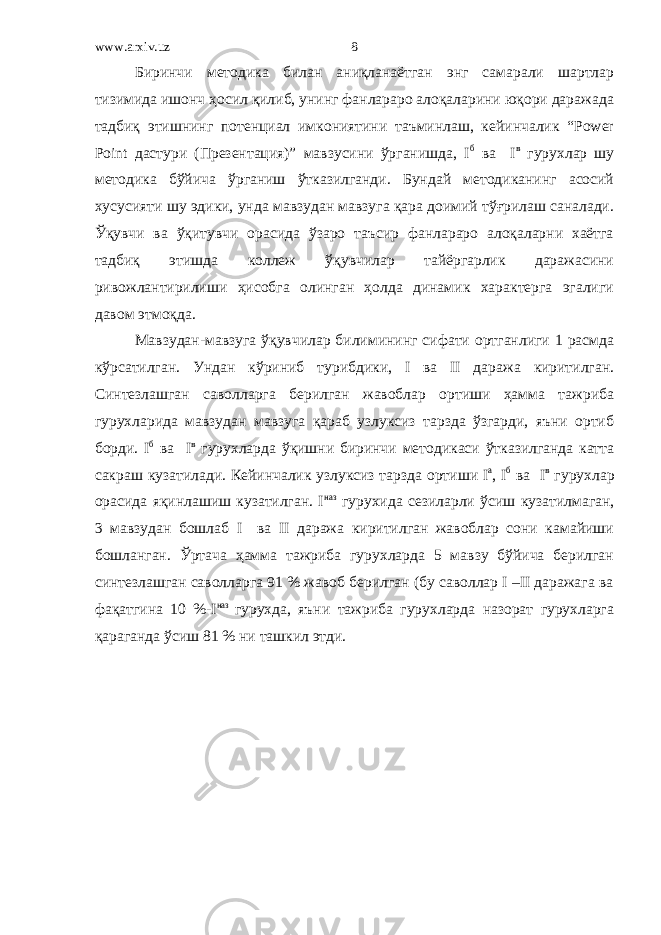 www.arxiv.uz Биринчи методика билан аниқланаётган энг самарали шартлар тизимида ишонч ҳосил қилиб, унинг фанлараро алоқаларини юқори даражада тадбиқ этишнинг потенциал имкониятини таъминлаш, кейинчалик “Power Point дастури (Презентация)” мавзусини ўрганишда, I б ва I в гурухлар шу методика бўйича ўрганиш ўтказилганди. Бундай методиканинг асосий хусусияти шу эдики, унда мавзудан мавзуга қара доимий тўғрилаш саналади. Ўқувчи ва ўқитувчи орасида ўзаро таъсир фанлараро алоқаларни хаётга тадбиқ этишда коллеж ўқувчилар тайёргарлик даражасини ривожлантирилиши ҳисобга олинган ҳолда динамик характерга эгалиги давом этмоқда. Мавзудан-мавзуга ўқувчилар билимининг сифати ортганлиги 1 расмда кўрсатилган. Ундан кўриниб турибдики, I ва II даража киритилган. Синтезлашган саволларга берилган жавоблар ортиши ҳамма тажриба гурухларида мавзудан мавзуга қараб узлуксиз тарзда ўзгарди, яъни ортиб борди. I б ва I в гурухларда ўқишни биринчи методикаси ўтказилганда катта сакраш кузатилади. Кейинчалик узлуксиз тарзда ортиши I а , I б ва I в гурухлар орасида яқинлашиш кузатилган. I наз гурухида сезиларли ўсиш кузатилмаган, 3 мавзудан бошлаб I ва II даража киритилган жавоблар сони камайиши бошланган. Ўртача ҳамма тажриба гурухларда 5 мавзу бўйича берилган синтезлашган саволларга 91 % жавоб берилган (бу саволлар I –II даражага ва фақатгина 10 %-I наз гурухда, яъни тажриба гурухларда назорат гурухларга қараганда ўсиш 81 % ни ташкил этди. 8 