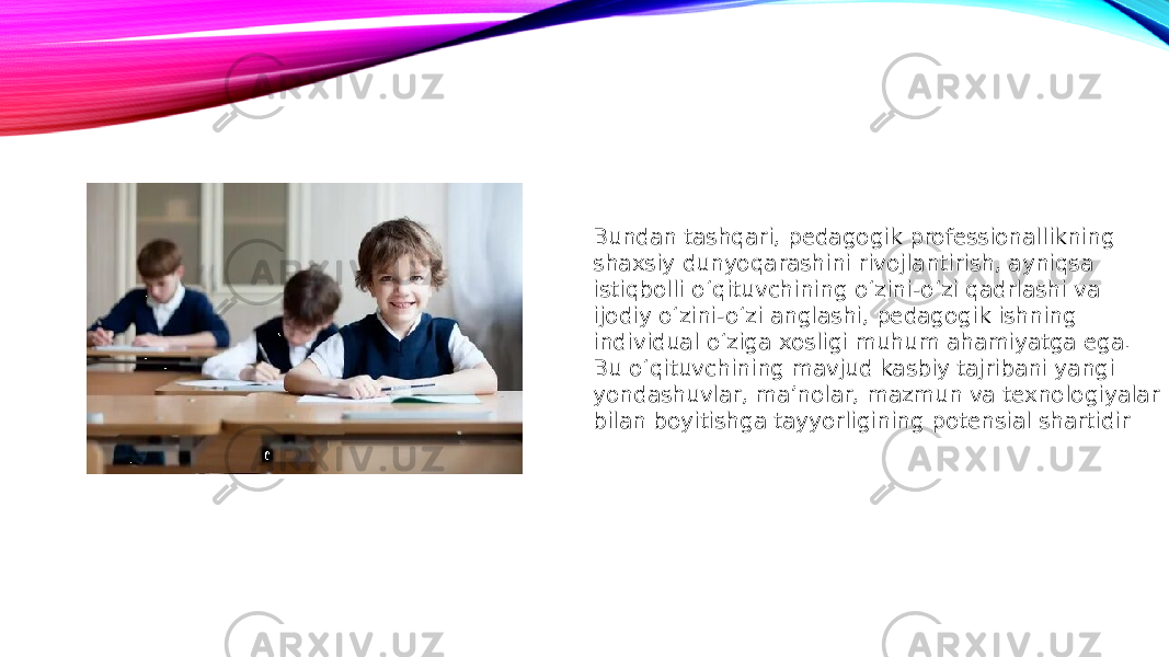 Bundan tashqari, pedagogik professionallikning shaxsiy dunyoqarashini rivojlantirish, ayniqsa istiqbolli o‘qituvchining o‘zini-o‘zi qadrlashi va ijodiy o‘zini-o‘zi anglashi, pedagogik ishning individual o‘ziga xosligi muhum ahamiyatga ega. Bu o‘qituvchining mavjud kasbiy tajribani yangi yondashuvlar, ma’nolar, mazmun va texnologiyalar bilan boyitishga tayyorligining potensial shartidir 