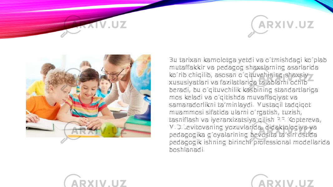 Bu tarixan kamolotga yetdi va o‘tmishdagi ko‘plab mutaffakkir va pedagog shaxslarning asarlarida ko‘rib chiqilib, asosan o‘qituvchining shaxsiy xususiyatlari va fazilatlariga talablarni ochib beradi, bu o‘qituvchilik kasbining standartlariga mos keladi va o‘qitishda muvaffaqiyat va samaradorlikni ta’minlaydi. Mustaqil tadqiqot muammosi sifatida ularni o‘rgatish, tuzish, tasniflash va iyerarxizatsiya qilish P.F. Koptereva, M.D.Levitovaning yozuvlarida, didaktologiya va pedagogika g‘oyalarining bevosita ta’siri ostida pedagogik ishning birinchi professional modellarida boshlanadi. 