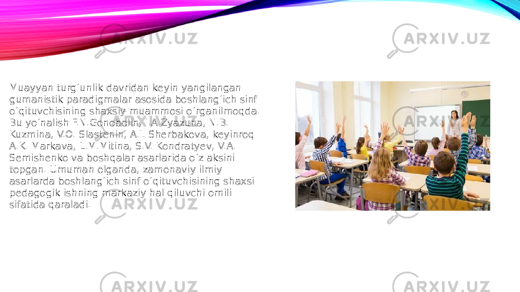 Muayyan turg‘unlik davridan keyin yangilangan gumanistik paradigmalar asosida boshlang‘ich sinf o‘qituvchisining shaxsiy muammosi o‘rganilmoqda. Bu yo‘nalish F.N.Gonobolin, I.A.Zyazuna, N.B. Kuzmina, V.O. Slastenin, A.I. Sherbakova, keyinroq A.K. Markava, L.M.Mitina, S.V. Kondratyev, V.A. Semishenko va boshqalar asarlarida o‘z aksini topgan. Umuman olganda, zamonaviy ilmiy asarlarda boshlang‘ich sinf o‘qituvchisining shaxsi pedagogik ishning markaziy hal qiluvchi omili sifatida qaraladi. 