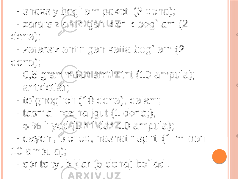 - shaxsiy bog`lam paketi (3 dona); - zararsizlantirilgan kichik bog`lam (2 dona); - zararsizlantirilgan katta bog`lam (2 dona); - 0,5 grammdan amilnitrit (10 ampula); - antidotlar; - to`gnog`ich (10 dona), qalam; - tasmali rezina jgut (1 dona;); - 5 % li yod (1 ml dan 10 ampula); - qaychi, pichoq, nashatir spirti (1 ml dan 10 ampula); - sprits tyubiklar (5 dona) bo`ladi. 