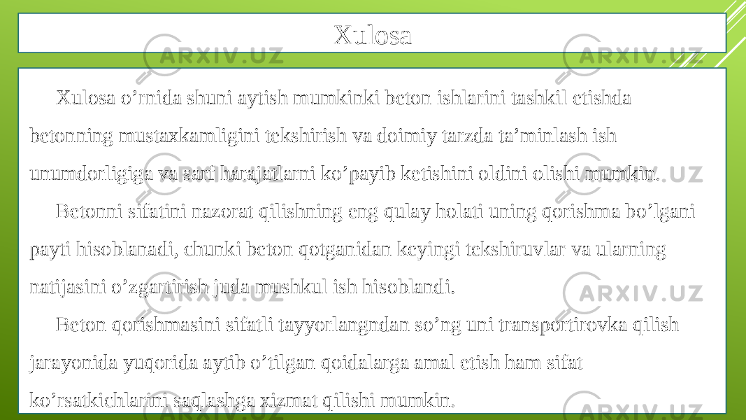 Xulosa Xulosa o’rnida shuni aytish mumkinki beton ishlarini tashkil etishda betonning mustaxkamligini tekshirish va doimiy tarzda ta’minlash ish unumdorligiga va sarf harajatlarni ko’payib ketishini oldini olishi mumkin. Betonni sifatini nazorat qilishning eng qulay holati uning qorishma bo’lgani payti hisoblanadi, chunki beton qotganidan keyingi tekshiruvlar va ularning natijasini o’zgartirish juda mushkul ish hisoblandi. Beton qorishmasini sifatli tayyorlangndan so’ng uni transportirovka qilish jarayonida yuqorida aytib o’tilgan qoidalarga amal etish ham sifat ko’rsatkichlarini saqlashga xizmat qilishi mumkin. 