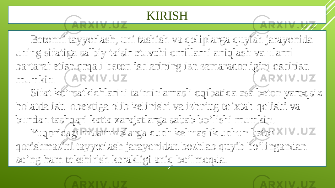 KIRISH Betonni tayyorlash, uni tashish va qoliplarga quyish jarayonida uning sifatiga salbiy ta’sir etuvchi omillarni aniqlash va ularni bartaraf etish orqali beton ishlarining ish samaradorligini oshirish mumkin. Sifat ko’rsatkichlarini ta’minlamasli oqibatida esa beton yaroqsiz holatda ish obektiga olib kelinishi va ishning to’xtab qolishi va bundan tashqari katta xarajatlarga sabab bo’lishi mumkin. Yuqoridagi muammolarga duch kelmaslik uchun beton qorishmasini tayyorlash jarayonidan boshlab quyib bo’lingandan so’ng ham tekshirish kerakligi aniq bo’lmoqda. 