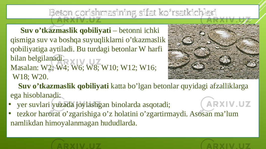 Beton qorishmasining sifat ko’rsatkichlari Suv o’tkazmaslik qobiliyati – betonni ichki qismiga suv va boshqa suyuqliklarni o’tkazmaslik qobiliyatiga aytiladi. Bu turdagi betonlar W harfi bilan belgilanadi. Masalan: W2; W4; W6; W8; W10; W12; W16; W18; W20. Suv o’tkazmaslik qobiliyati katta bo’lgan betonlar quyidagi afzalliklarga ega hisoblanadi: • yer suvlari yuzada joylashgan binolarda asqotadi; • tezkor harorat o’zgarishiga o’z holatini o’zgartirmaydi. Asosan ma’lum namlikdan himoyalanmagan hududlarda. 