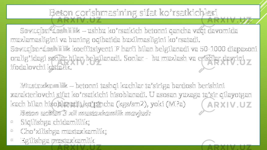 Beton qorishmasining sifat ko’rsatkichlari Sovuqbardoshlilik – ushbu ko’rsatkich betonni qancha vaqt davomida muzlamasligini va buning oqibatida buzilmasligini ko’rsatadi. Sovuqbardoshlilik koeffitsiyenti F harfi bilan belgilanadi va 50-1000 diapazoni oralig’idagi sonlar bilan belgilanadi. Sonlar - bu muzlash va erishlar davrini ifodalovchi kattalik. Mustaxkamlik – betonni tashqi kuchlar ta’siriga bardosh berishini xarakterlovchi sifat ko’rsatkichi hisoblanadi. U asosan yuzaga ta’sir qilayotgan kuch bilan hisoblanadi, ko’pincha (kgs/sm2), yoki (MPa) Beton uchun 3 xil mustaxkamlik mavjud: • Siqilishga chidamlilik; • Cho’zilishga mustaxkamlik; • Egilishga mustaxkamlik 