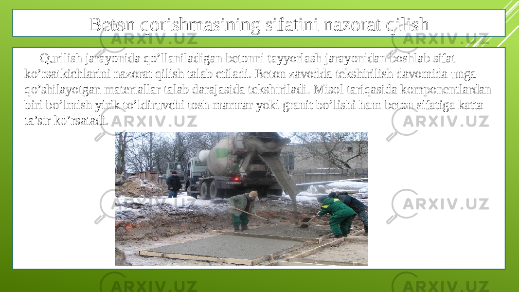 Beton qorishmasining sifatini nazorat qilish Qurilish jarayonida qo’llaniladigan betonni tayyorlash jarayonidan boshlab sifat ko’rsatkichlarini nazorat qilish talab etiladi. Beton zavodda tekshirilish davomida unga qo’shilayotgan materiallar talab darajasida tekshiriladi. Misol tariqasida komponentlardan biri bo’lmish yirik to’ldiruvchi tosh marmar yoki granit bo’lishi ham beton sifatiga katta ta’sir ko’rsatadi. 