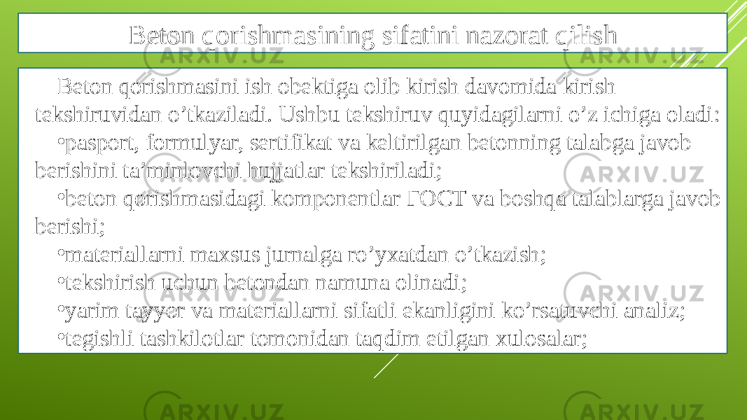 Beton qorishmasining sifatini nazorat qilish Beton qorishmasini ish obektiga olib kirish davomida kirish tekshiruvidan o’tkaziladi. Ushbu tekshiruv quyidagilarni o’z ichiga oladi: • pasport, formulyar, sertifikat va keltirilgan betonning talabga javob berishini ta’minlovchi hujjatlar tekshiriladi; • beton qorishmasidagi komponentlar ГОСТ va boshqa talablarga javob berishi; • materiallarni maxsus jurnalga ro’yxatdan o’tkazish; • tekshirish uchun betondan namuna olinadi; • yarim tayyor va materiallarni sifatli ekanligini ko’rsatuvchi analiz; • tegishli tashkilotlar tomonidan taqdim etilgan xulosalar; 