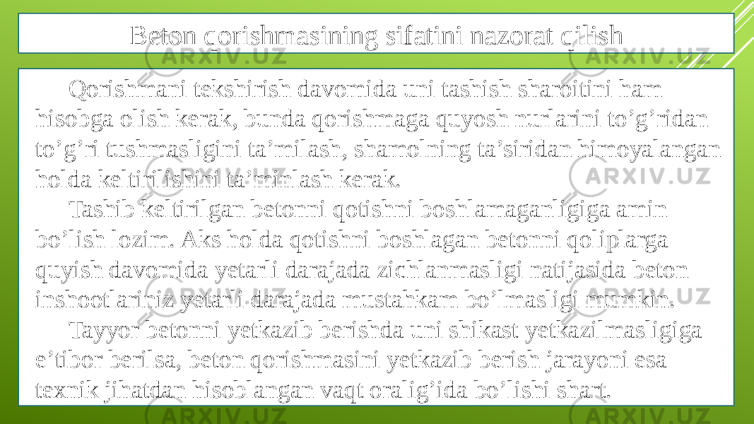 Beton qorishmasining sifatini nazorat qilish Qorishmani tekshirish davomida uni tashish sharoitini ham hisobga olish kerak, bunda qorishmaga quyosh nurlarini to’g’ridan to’g’ri tushmasligini ta’milash, shamolning ta’siridan himoyalangan holda keltirilishini ta’minlash kerak. Tashib keltirilgan betonni qotishni boshlamaganligiga amin bo’lish lozim. Aks holda qotishni boshlagan betonni qoliplarga quyish davomida yetarli darajada zichlanmasligi natijasida beton inshootlariniz yetarli darajada mustahkam bo’lmasligi mumkin. Tayyor betonni yetkazib berishda uni shikast yetkazilmasligiga e’tibor berilsa, beton qorishmasini yetkazib berish jarayoni esa texnik jihatdan hisoblangan vaqt oralig’ida bo’lishi shart. 