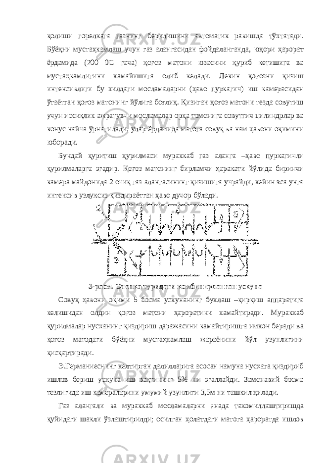 қолиши горелкага газнинг берилишини автоматик равишда тўхтатади. Бўёқни мустаҳкамлаш учун газ алангасидан фойдаланганда, юқори ҳарорат ёрдамида (200 0C гача) қоғоз матони юзасини қуриб кетишига ва мустаҳкамлигини камайишига олиб келади. Лекин қоғозни қизиш интенсивлиги бу хилдаги мосламаларни (ҳаво пуркагич) иш камерасидан ўтаётган қоғоз матонинг йўлига боғлиқ. Қизиган қоғоз матони тезда совутиш учун иссиқлик ажратувчи мосламалар орқа томонига совутгич цилиндрлар ва конус найча ўрнатилади, улар ёрдамида матога совуқ ва нам ҳавони оқимини юборади. Бундай қуритиш қурилмаси мураккаб газ аланга –ҳаво пуркагичли қурилмаларга эгадир. Қоғоз матонинг бирламчи ҳаракати йўлида биринчи камера майдонида 2 очиқ газ алангасининг қизишига учрайди, кейин эса унга интенсив узлуксиз қиздираётган ҳаво дучор бўлади. 3-расм. Отепка туридаги комбинирланган ускуна Совуқ ҳавони оқими 5 босма ускунанинг буклаш –қирқиш аппаратига келишидан олдин қоғоз матони ҳароратини камайтиради. Мураккаб қурилмалар нусханинг қиздириш даражасини камайтиришга имкон беради ва қоғоз матодаги бўёқни мустаҳкамлаш жараёнини йўл узунлигини қисқартиради. Э.Германиеснинг келтирган далилларига асосан намуна нусхага қиздириб ишлов бериш ускуна иш вақтининг 5% ни эгаллайди. Замонавий босма тезлигида иш камераларини умумий узунлиги 3,5м ни ташкил қилади. Газ алангали ва мураккаб мосламаларни янада такомиллаштиришда қуйидаги шакли ўзлаштирилди; осилган ҳолатдаги матога ҳароратда ишлов 