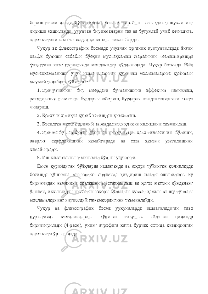 бериш таъминланди, бўёқ қатлами юзасига кираётган иссиқлик ташувчининг кириши яхшиланди, учувчан бирикмаларни тез ва бутунлай учиб кетишига, қоғоз матони кам ёки жадал қизишига имкон берди. Чуқур ва флексографик босмада учувчан органик эритувчиларда ёнғин хавфи бўлиши сабабли бўёқни мустаҳкалаш жараёнини тезлаштиришда фақатгина ҳаво пуркагичли мосламалар қўлланилади. Чуқур босмада бўёқ мустаҳкамланиши учун ишлатиладиган қуритиш мосламаларига қуйидаги умумий талаблар қўйилади: 1. Эритувчининг бир меёрдаги буғланишини эффектив таминлаш, рекуперация тизмасига буғларни юбориш, буғларни конденсациясини юзага чиқариш. 2. Қоғозни ортиқча қуриб кетишдан ҳимоялаш. 3. Босилган матога доимий ва жадал иссиқликни келишини таъминлаш. 4. Эритма буғлар билан тўйинган циркульяция ҳаво тизмасининг бўлиши, энергия сарфланишини камайтиради ва тоза ҳавони узатилишини камайтиради. 5. Иш камерасининг минимал бўлган узунлиги. Ёмон қурийдиган бўёқларда ишлаганда ва юқори тўйинган қолипларда босишда қўшимча вентилятор ёрдамида қиздириш амалга оширилади. Бу биринчидан намликни сақлашни мустаҳкамлаш ва қоғоз матони кўндаланг ўлчами, иккинчидан нисбатан юқори бўлмаган қувват ҳажми ва шу турдаги мосламаларнинг иқтисодий тежамкорлигини таъминлайди. Чуқур ва флексографик босма уукуналарда ишлатиладиган ҳаво пуркагичли мосламаларига кўпинча совутгич айланма цилиндр бириктирилади (4-расм), унинг атрофига катта бурчак остида қиздирилган қоғоз мато ўрнатилади. 