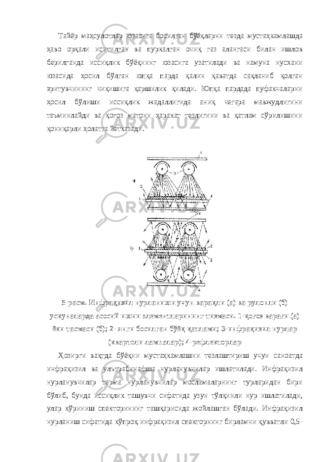 Тайёр маҳсулотлар юзасига босилган бўёқларни тезда мустаҳкамлашда ҳаво орқали иситилган ва пуркалган очиқ газ алангаси билан ишлов берилганда иссиқлик бўёқнинг юзасига узатилади ва намуна нусхани юзасида ҳосил бўлган юпқа парда қалин қаватда сақланиб қолган эритувчининг чиқишига қаршилик қилади. Юпқа пардада пуфакчаларни ҳосил бўлиши иссиқлик жадаллигида аниқ чегара мавжудлигини таъминлайди ва қоғоз матони ҳаракат тезлигини ва қатлам сўрилишини қониқарли ҳолатга йетказади. 5-расм. Инфрақизил нурланиши учун варақли (а) ва рулонли (б) ускуналарда асосий ишчи элементларининг тизмаси. 1-қоғоз варағи (а) ёки тасмаси (б); 2- янги босилган бўёқ қатлами; 3-инфрақизил нурлар (квартсли лампалар); 4-рефлекторлар Ҳозирги вақтда бўёқни мустаҳкамлашни тезлаштириш учун саноатда инфрақизил ва улътрабинафша нурланувчилар ишлатилади. Инфрақизил нурланувчилар терма нурланувчилар мосламаларнинг турларидан бири бўлиб, бунда иссиқлик ташувчи сифатида узун тўлқинли нур ишлатилади, улар кўриниш спекторининг ташқарисида жойлашган бўлади. Инфрақизил нурланиш сифатида кўпроқ инфрақизил спекторнинг бирламчи қувватли 0,5- 