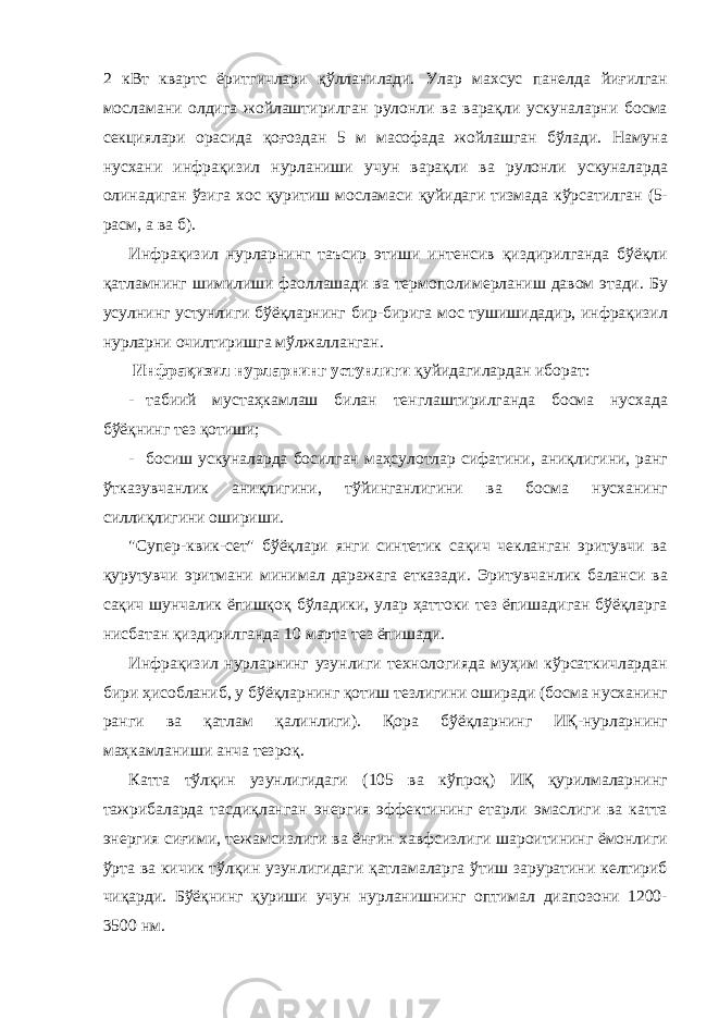 2 кВт квартс ёритгичлари қўлланилади. Улар махсус панелда йиғилган мосламани олдига жойлаштирилган рулонли ва варақли ускуналарни босма секциялари орасида қоғоздан 5 м масофада жойлашган бўлади. Намуна нусхани инфрақизил нурланиши учун варақли ва рулонли ускуналарда олинадиган ўзига хос қуритиш мосламаси қуйидаги тизмада кўрсатилган (5- расм, а ва б). Инфрақизил нурларнинг таъсир этиши интенсив қиздирилганда бўёқли қатламнинг шимилиши фаоллашади ва термополимерланиш давом этади. Бу усулнинг устунлиги бўёқларнинг бир-бирига мос тушишидадир, инфрақизил нурларни очилтиришга мўлжалланган. Инфрақизил нурларнинг устунлиги қуйидагилардан иборат: - табиий мустаҳкамлаш билан тенглаштирилганда босма нусхада бўёқнинг тез қотиши; - босиш ускуналарда босилган маҳсулотлар сифатини, аниқлигини, ранг ўтказувчанлик аниқлигини, тўйинганлигини ва босма нусханинг силлиқлигини ошириши. &#34;Супер-квик-сет&#34; бўёқлари янги синтетик сақич чекланган эритувчи ва қурутувчи эритмани минимал даражага етказади. Эритувчанлик баланси ва сақич шунчалик ёпишқоқ бўладики, улар ҳаттоки тез ёпишадиган бўёқларга нисбатан қиздирилганда 10 марта тез ёпишади. Инфрақизил нурларнинг узунлиги технологияда муҳим кўрсаткичлардан бири ҳисобланиб, у бўёқларнинг қотиш тезлигини оширади (босма нусханинг ранги ва қатлам қалинлиги). Қора бўёқларнинг ИҚ-нурларнинг маҳкамланиши анча тезроқ. Катта тўлқин узунлигидаги (105 ва кўпроқ) ИҚ қурилмаларнинг тажрибаларда тасдиқланган энергия эффектининг етарли эмаслиги ва катта энергия сиғими, тежамсизлиги ва ёнғин хавфсизлиги шароитининг ёмонлиги ўрта ва кичик тўлқин узунлигидаги қатламаларга ўтиш заруратини келтириб чиқарди. Бўёқнинг қуриши учун нурланишнинг оптимал диапозони 1200- 3500 нм. 