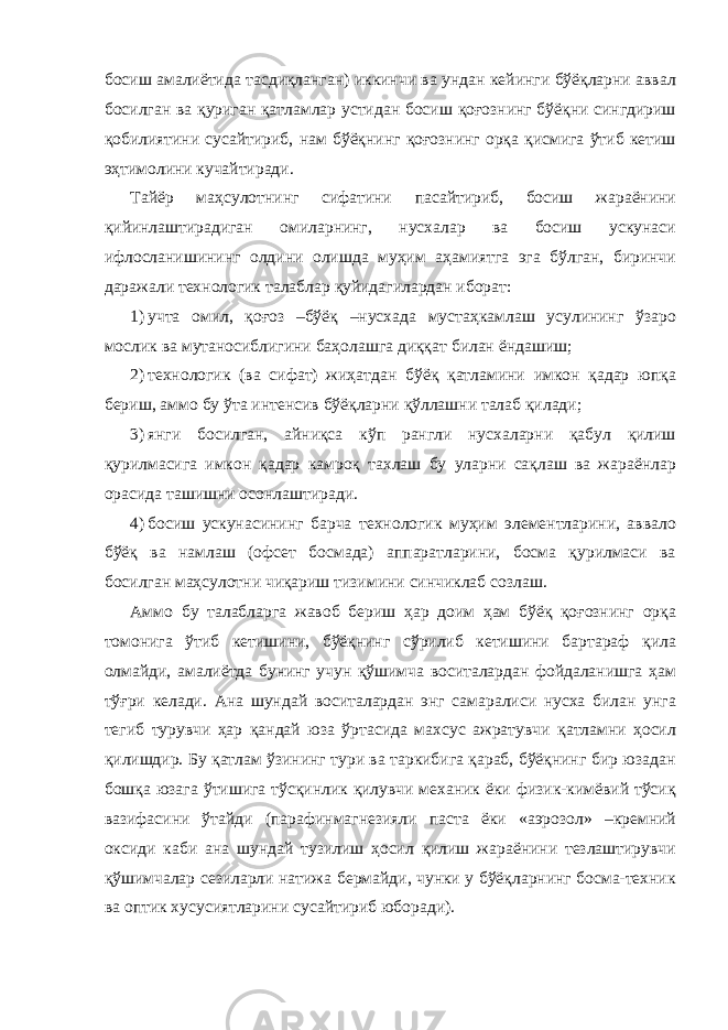 босиш амалиётида тасдиқланган) иккинчи ва ундан кейинги бўёқларни аввал босилган ва қуриган қатламлар устидан босиш қоғознинг бўёқни сингдириш қобилиятини сусайтириб, нам бўёқнинг қоғознинг орқа қисмига ўтиб кетиш эҳтимолини кучайтиради. Тайёр маҳсулотнинг сифатини пасайтириб, босиш жараёнини қийинлаштирадиган омиларнинг, нусхалар ва босиш ускунаси ифлосланишининг олдини олишда муҳим аҳамиятга эга бўлган, биринчи даражали технологик талаблар қуйидагилардан иборат: 1) учта омил, қоғоз –бўёқ –нусхада мустаҳкамлаш усулининг ўзаро мослик ва мутаносиблигини баҳолашга диққат билан ёндашиш; 2) технологик (ва сифат) жиҳатдан бўёқ қатламини имкон қадар юпқа бериш, аммо бу ўта интенсив бўёқларни қўллашни талаб қилади; 3) янги босилган, айниқса кўп рангли нусхаларни қабул қилиш қурилмасига имкон қадар камроқ тахлаш бу уларни сақлаш ва жараёнлар орасида ташишни осонлаштиради. 4) босиш ускунасининг барча технологик муҳим элементларини, аввало бўёқ ва намлаш (офсет босмада) аппаратларини, босма қурилмаси ва босилган маҳсулотни чиқариш тизимини синчиклаб созлаш. Аммо бу талабларга жавоб бериш ҳар доим ҳам бўёқ қоғознинг орқа томонига ўтиб кетишини, бўёқнинг сўрилиб кетишини бартараф қила олмайди, амалиётда бунинг учун қўшимча воситалардан фойдаланишга ҳам тўғри келади. Ана шундай воситалардан энг самаралиси нусха билан унга тегиб турувчи ҳар қандай юза ўртасида махсус ажратувчи қатламни ҳосил қилишдир. Бу қатлам ўзининг тури ва таркибига қараб, бўёқнинг бир юзадан бошқа юзага ўтишига тўсқинлик қилувчи механик ёки физик-кимёвий тўсиқ вазифасини ўтайди (парафинмагнезияли паста ёки «аэрозол» –кремний оксиди каби ана шундай тузилиш ҳосил қилиш жараёнини тезлаштирувчи қўшимчалар сезиларли натижа бермайди, чунки у бўёқларнинг босма-техник ва оптик хусусиятларини сусайтириб юборади). 