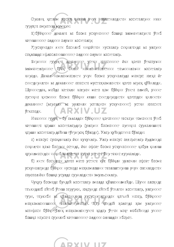 Оралиқ қатлам ҳосил қилиш учун ишлатиладиган воситаларни икки гуруҳга ажратиш мумкин: 1) бўёқнинг декелга ва босма ускунанинг бошқа элементларига ўтиб кетишининг олдини олувчи воситалар; 2) ускунадан янги босилиб чиқаётган нусхалар сиқилганда ва уларни сақлашда ифлосланишининг олдини олувчи воситалар. Биринчи гуруҳга декелнинг устки юзасининг ёки қоғоз ўтказувчи элементларнинг бўёқ билан намланмаслигини таъминловчи воситалар киради. Декел намланмаслиги учун босма ускуналарда махсус юпқа ёғ сингдирилган ва декелнинг юзасига мустаҳкамланган қоғоз варақ қўйилади. Шунингдек, майда катакли капрон мато ҳам бўёқни ўзига олмай, унинг ортиқча қисмини босма бўёқни яхши сингдирадиган қоғоздан қилинган декелнинг (варақли ва рулонли ротацион ускунанинг) устки юзасига ўтказади. Иккинчи гуруҳ – бу аввалдан бўёқнинг қоғознинг тескари томонига ўтиб кетишига қарши воситалардир (уларни босманинг ортиқча суркалишига қарши воситалар дейиш тўғрироқ бўлади). Улар қуйидагича бўлади: а) махсус суюқликлар ёки кукунлар. Улар махсус аппаратлар ёрдамида сиқилган ҳаво босими остида, ёки офсет босма ускунасининг қабул қилиш қурилмасидан чиқиб келаётган нусха устига бир текис пуркалади. б) янги босилган қоғоз мато устига кўп бўёқли рулонли офсет босма ускуналарида бўёқни нусхада маҳкамлашни тезлаштириш учун сепиладиган аэрозол ёки бошқа усулда суриладиган эмулъсиялар. Чуқур босмада бундай воситалар амалда қўлланилмайди. Шуни алоҳида таъкидлаб айтиб ўтиш зарурки, юқорида айтиб ўтилган воситалар, уларнинг тури, таркиби ва қўлланилиш хусусиятларидан қатъий назар, бўёқнинг маҳкамланишини тезлаштирмайди. Ҳар қандай ҳолатда ҳам уларнинг вазифаси бўёқ тўлиқ маҳкамлангунга қадар ўтган вақт мобайнида унинг бошқа нарсага сурилиб кетишининг олдини олишдан иборат. 