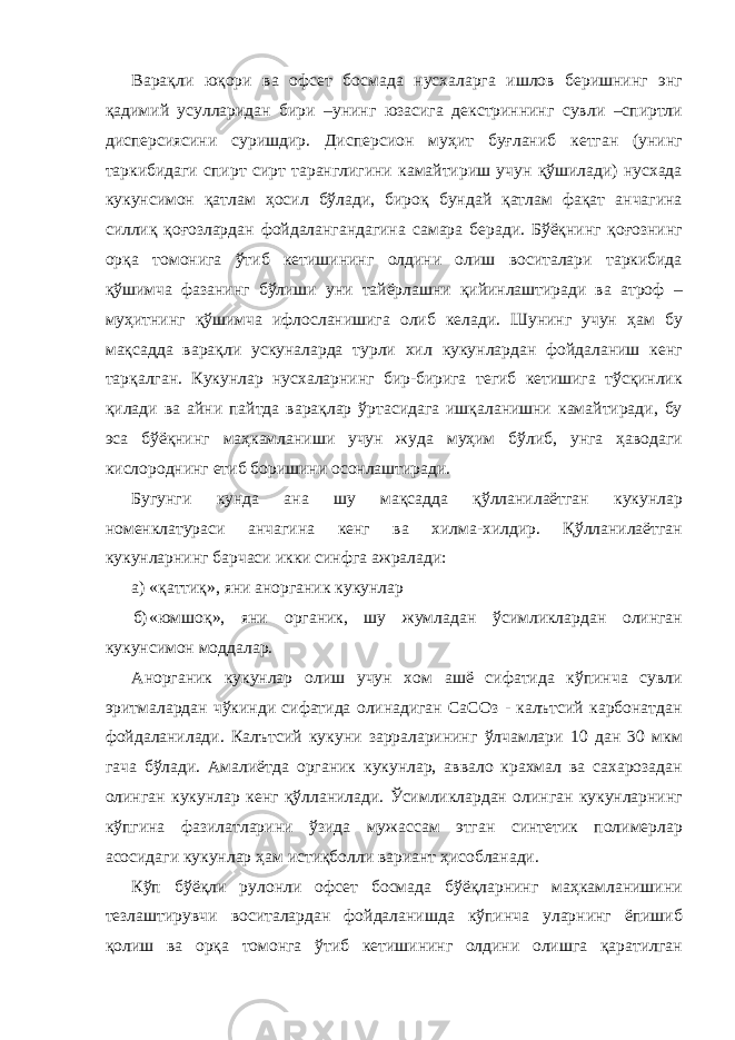 Варақли юқори ва офсет босмада нусхаларга ишлов беришнинг энг қадимий усулларидан бири –унинг юзасига декстриннинг сувли –спиртли дисперсиясини суришдир. Дисперсион муҳит буғланиб кетган (унинг таркибидаги спирт сирт таранглигини камайтириш учун қўшилади) нусхада кукунсимон қатлам ҳосил бўлади, бироқ бундай қатлам фақат анчагина силлиқ қоғозлардан фойдалангандагина самара беради. Бўёқнинг қоғознинг орқа томонига ўтиб кетишининг олдини олиш воситалари таркибида қўшимча фазанинг бўлиши уни тайёрлашни қийинлаштиради ва атроф – муҳитнинг қўшимча ифлосланишига олиб келади. Шунинг учун ҳам бу мақсадда варақли ускуналарда турли хил кукунлардан фойдаланиш кенг тарқалган. Кукунлар нусхаларнинг бир-бирига тегиб кетишига тўсқинлик қилади ва айни пайтда варақлар ўртасидага ишқаланишни камайтиради, бу эса бўёқнинг маҳкамланиши учун жуда муҳим бўлиб, унга ҳаводаги кислороднинг етиб боришини осонлаштиради. Бугунги кунда ана шу мақсадда қўлланилаётган кукунлар номенклатураси анчагина кенг ва хилма-хилдир. Қўлланилаётган кукунларнинг барчаси икки синфга ажралади: а) «қаттиқ», яни анорганик кукунлар б) «юмшоқ», яни органик, шу жумладан ўсимликлардан олинган кукунсимон моддалар. Анорганик кукунлар олиш учун хом ашё сифатида кўпинча сувли эритмалардан чўкинди сифатида олинадиган СаСОз - калътсий карбонатдан фойдаланилади. Калътсий кукуни зарраларининг ўлчамлари 10 дан 30 мкм гача бўлади. Амалиётда органик кукунлар, аввало крахмал ва сахарозадан олинган кукунлар кенг қўлланилади. Ўсимликлардан олинган кукунларнинг кўпгина фазилатларини ўзида мужассам этган синтетик полимерлар асосидаги кукунлар ҳам истиқболли вариант ҳисобланади. Кўп бўёқли рулонли офсет босмада бўёқларнинг маҳкамланишини тезлаштирувчи воситалардан фойдаланишда кўпинча уларнинг ёпишиб қолиш ва орқа томонга ўтиб кетишининг олдини олишга қаратилган 