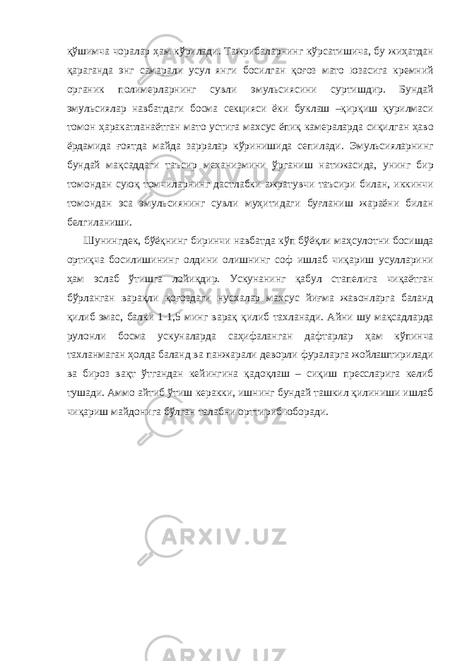 қўшимча чоралар ҳам кўрилади. Тажрибаларнинг кўрсатишича, бу жиҳатдан қараганда энг самарали усул янги босилган қоғоз мато юзасига кремний органик полимерларнинг сувли эмульсиясини суртишдир. Бундай эмульсиялар навбатдаги босма секцияси ёки буклаш –қирқиш қурилмаси томон ҳаракатланаётган мато устига махсус ёпиқ камераларда сиқилган ҳаво ёрдамида ғоятда майда зарралар кўринишида сепилади. Эмульсияларнинг бундай мақсаддаги таъсир механизмини ўрганиш натижасида, унинг бир томондан суюқ томчиларнинг дастлабки ажратувчи таъсири билан, иккинчи томондан эса эмульсиянинг сувли муҳитидаги буғланиш жараёни билан белгиланиши. Шунингдек, бўёқнинг биринчи навбатда кўп бўёқли маҳсулотни босишда ортиқча босилишининг олдини олишнинг соф ишлаб чиқариш усулларини ҳам эслаб ўтишга лойиқдир. Ускунанинг қабул стапелига чиқаётган бўрланган варақли қоғоздаги нусхалар махсус йиғма жавонларга баланд қилиб эмас, балки 1-1,5 минг варақ қилиб тахланади. Айни шу мақсадларда рулонли босма ускуналарда саҳифаланган дафтарлар ҳам кўпинча тахланмаган ҳолда баланд ва панжарали деворли фураларга жойлаштирилади ва бироз вақт ўтгандан кейингина қадоқлаш – сиқиш прессларига келиб тушади. Аммо айтиб ўтиш керакки, ишнинг бундай ташкил қилиниши ишлаб чиқариш майдонига бўлган талабни орттириб юборади. 