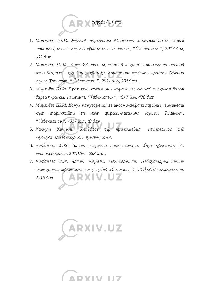 Адабиётлар : 1. Мирзиёев Ш.М. Миллий тараққиёт йўлимизни қатъият билан давом эттириб, янги босқичга кўтарамиз. Тошкент, “Ўзбекистон”, 2017 йил, 592 бет. 2. Мирзиёев Ш.М. Танқидий тахлил, қатъий тартиб интизом ва шахсий жавобгарлик - ҳар бир раҳбар фаолиятининг кундалик қоидаси бўлиши керак. Тошкент, “Ўзбекистон”, 2017 йил, 104 бет. 3. Мирзиёев Ш.М. Буюк келажагимизни мард ва олижаноб халқимиз билан бирга қурамиз. Тошкент, “Ўзбекистон”, 2017 йил, 488 бет. 4. Мирзиёев Ш.М. Қонун устуворлиги ва инсон манфаатларини таъминлаш юрт тараққиёти ва халқ фаравонлигининг гарови. Тошкент, “Ўзбекистон”, 2017 йил, 48 бет. 5. Ҳелмут Киппхан. Ҳандбоок оф принтмедиа: Течнологиэс анд Продуcтион Метҳодс. Германй, 2014. 6. Ешбайева У.Ж. Босиш жараёни технологияси: Ўқув қўлланма. Т.: Иқтисод молия. 2010 йил. 288 бет. 7. Ешбайева У.Ж. Босиш жараёни технологияси: Лаборатория ишини бажаришга мўлжалланган услубий қўлланма. Т.: ТТЙЕСИ босмахонаси. 2013 йил 