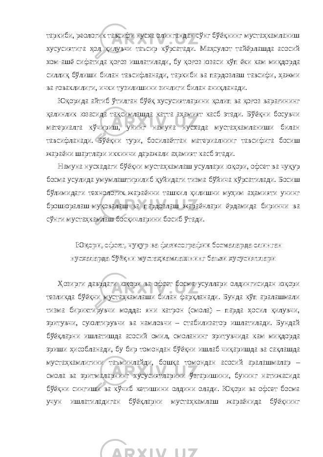 таркиби, реологик тавсифи нусха олингандан сўнг бўёқнинг мустаҳкамланиш хусусиятига ҳол қилувчи таъсир кўрсатади. Маҳсулот тайёрлашда асосий хом-ашё сифатида қоғоз ишлатилади, бу қоғоз юзаси кўп ёки кам миқдорда силлиқ бўлиши билан тавсифланади, таркиби ва пардозлаш тавсифи, ҳажми ва ғоваклилиги, ички тузилишини зичлиги билан аниқланади. Юқорида айтиб ўтилган бўёқ хусусиятларини қолип ва қоғоз варағининг қалинлик юзасида тақсимлашда катта аҳамият касб этади. Бўёқни босувчи материалга кўчириш, унинг намуна нусхада мустаҳкамланиши билан тавсифланади. Бўёқни тури, босилаётган материалнинг тавсифига босиш жараёни шартлари иккинчи даражали аҳамият касб этади. Намуна нусхадаги бўёқни мустаҳкамлаш усуллари юқори, офсет ва чуқур босма усулида умумлаштирилиб қуйидаги тизма бўйича кўрсатилади. Босиш бўлимидаги технологик жараённи ташкил қилишни муҳим аҳамияти унинг брошюралаш-муқовалаш ва пардозлаш жараёнлари ёрдамида биринчи ва сўнги мустаҳкамлаш босқичларини босиб ўтади. Юқори, офсет, чуқур ва флексографик босмаларда олинган нусхаларда бўёқни мустаҳкамлашнинг баъзи хусусиятлари Ҳозирги даврдаги юқори ва офсет босма усуллари олдингисидан юқори тезликда бўёқни мустаҳкамлаши билан фарқланади. Бунда кўп аралашмали тизма бириктирувчи модда: яни катрон (смола) – парда ҳосил қилувчи, эритувчи, суюлтирувчи ва намловчи – стабилизатор ишлатилади. Бундай бўёқларни ишлатишда асосий омил, смоланинг эритувчида кам миқдорда эриши ҳисобланади, бу бир томондан бўёқни ишлаб чиқаришда ва сақлашда мустаҳкамлигини таъминлайди, бошқа томондан асосий аралашмалар – смола ва эритмаларнинг хусусиятларини ўзгаришини, бунинг натижасида бўёқни сингиши ва кўчиб кетишини олдини олади. Юқори ва офсет босма учун ишлатиладиган бўёқларни мустаҳкамлаш жараёнида бўёқнинг 