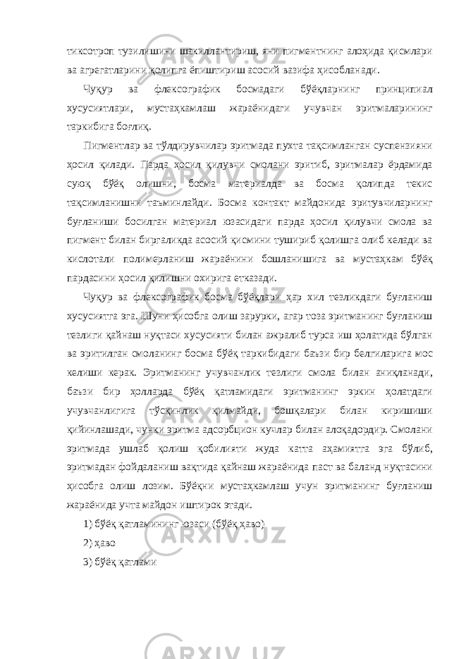 тиксотроп тузилишини шакиллантириш, яни пигментнинг алоҳида қисмлари ва агрегатларини қолипга ёпиштириш асосий вазифа ҳисобланади. Чуқур ва флексографик босмадаги бўёқларнинг принципиал хусусиятлари, мустаҳкамлаш жараёнидаги учувчан эритмаларининг таркибига боғлиқ. Пигментлар ва тўлдирувчилар эритмада пухта тақсимланган суспензияни ҳосил қилади. Парда ҳосил қилувчи смолани эритиб, эритмалар ёрдамида суюқ бўёқ олишни, босма материалда ва босма қолипда текис тақсимланишни таъминлайди. Босма контакт майдонида эритувчиларнинг буғланиши босилган материал юзасидаги парда ҳосил қилувчи смола ва пигмент билан биргаликда асосий қисмини тушириб қолишга олиб келади ва кислотали полимерланиш жараёнини бошланишига ва мустаҳкам бўёқ пардасини ҳосил қилишни охирига етказади. Чуқур ва флексографик босма бўёқлари ҳар хил тезликдаги буғланиш хусусиятга эга. Шуни ҳисобга олиш зарурки, агар тоза эритманинг буғланиш тезлиги қайнаш нуқтаси хусусияти билан ажралиб турса иш ҳолатида бўлган ва эритилган смоланинг босма бўёқ таркибидаги баъзи бир белгиларига мос келиши керак. Эритманинг учувчанлик тезлиги смола билан аниқланади, баъзи бир ҳолларда бўёқ қатламидаги эритманинг эркин ҳолатдаги учувчанлигига тўсқинлик қилмайди, бошқалари билан киришиши қийинлашади, чунки эритма адсорбцион кучлар билан алоқадордир. Смолани эритмада ушлаб қолиш қобилияти жуда катта аҳамиятга эга бўлиб, эритмадан фойдаланиш вақтида қайнаш жараёнида паст ва баланд нуқтасини ҳисобга олиш лозим. Бўёқни мустаҳкамлаш учун эритманинг буғланиш жараёнида учта майдон иштирок этади. 1) бўёқ қатламининг юзаси (бўёқ ҳаво) 2) ҳаво 3) бўёқ қатлами 