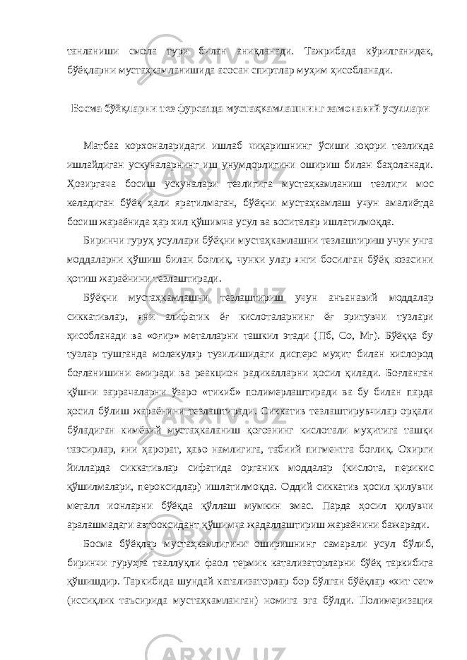 танланиши смола тури билан аниқланади. Тажрибада кўрилганидек, бўёқларни мустаҳкамланишида асосан спиртлар муҳим ҳисобланади. Босма бўёқларни тез фурсатда мустаҳкамлашнинг замонавий усуллари Матбаа корхоналаридаги ишлаб чиқаришнинг ўсиши юқори тезликда ишлайдиган ускуналарнинг иш унумдорлигини ошириш билан баҳоланади. Ҳозиргача босиш ускуналари тезлигига мустаҳкамланиш тезлиги мос келадиган бўёқ ҳали яратилмаган, бўёқни мустаҳкамлаш учун амалиётда босиш жараёнида ҳар хил қўшимча усул ва воситалар ишлатилмоқда. Биринчи гуруҳ усуллари бўёқни мустаҳкамлашни тезлаштириш учун унга моддаларни қўшиш билан боғлиқ, чунки улар янги босилган бўёқ юзасини қотиш жараёнини тезлаштиради. Бўёқни мустаҳкамлашни тезлаштириш учун анъанавий моддалар сиккативлар, яни алифатик ёғ кислоталарнинг ёғ эритувчи тузлари ҳисобланади ва «оғир» металларни ташкил этади (Пб, Cо, Мг). Бўёққа бу тузлар тушганда молекуляр тузилишидаги дисперс муҳит билан кислород боғланишини емиради ва реакцион радикалларни ҳосил қилади. Боғланган қўшни заррачаларни ўзаро «тикиб» полимерлаштиради ва бу билан парда ҳосил бўлиш жараёнини тезлаштиради. Сиккатив тезлаштирувчилар орқали бўладиган кимёвий мустаҳкаланиш қоғознинг кислотали муҳитига ташқи таэсирлар, яни ҳарорат, ҳаво намлигига, табиий пигментга боғлиқ. Охирги йилларда сиккативлар сифатида органик моддалар (кислота, перикис қўшилмалари, пероксидлар) ишлатилмоқда. Оддий сиккатив ҳосил қилувчи металл ионларни бўёқда қўллаш мумкин эмас. Парда ҳосил қилувчи аралашмадаги автооксидант қўшимча жадаллаштириш жараёнини бажаради. Босма бўёқлар мустаҳкамлигини оширишнинг самарали усул бўлиб, биринчи гуруҳга тааллуқли фаол термик катализаторларни бўёқ таркибига қўшишдир. Таркибида шундай катализаторлар бор бўлган бўёқлар «хит сет» (иссиқлик таъсирида мустаҳкамланган) номига эга бўлди. Полимеризация 