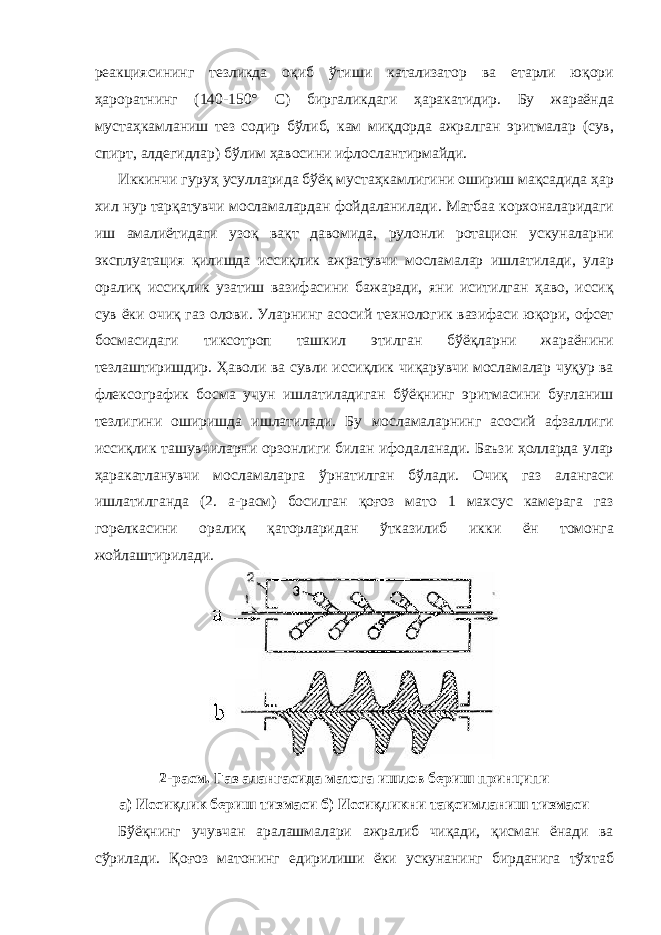 реакциясининг тезликда оқиб ўтиши катализатор ва етарли юқори ҳароратнинг (140-150° С) биргаликдаги ҳаракатидир. Бу жараёнда мустаҳкамланиш тез содир бўлиб, кам миқдорда ажралган эритмалар (сув, спирт, алдегидлар) бўлим ҳавосини ифлослантирмайди. Иккинчи гуруҳ усулларида бўёқ мустаҳкамлигини ошириш мақсадида ҳар хил нур тарқатувчи мосламалардан фойдаланилади. Матбаа корхоналаридаги иш амалиётидаги узоқ вақт давомида, рулонли ротацион ускуналарни эксплуатация қилишда иссиқлик ажратувчи мосламалар ишлатилади, улар оралиқ иссиқлик узатиш вазифасини бажаради, яни иситилган ҳаво, иссиқ сув ёки очиқ газ олови. Уларнинг асосий технологик вазифаси юқори, офсет босмасидаги тиксотроп ташкил этилган бўёқларни жараёнини тезлаштиришдир. Ҳаволи ва сувли иссиқлик чиқарувчи мосламалар чуқур ва флексографик босма учун ишлатиладиган бўёқнинг эритмасини буғланиш тезлигини оширишда ишлатилади. Бу мосламаларнинг асосий афзаллиги иссиқлик ташувчиларни орзонлиги билан ифодаланади. Баъзи ҳолларда улар ҳаракатланувчи мосламаларга ўрнатилган бўлади. Очиқ газ алангаси ишлатилганда (2. а-расм) босилган қоғоз мато 1 махсус камерага газ горелкасини оралиқ қаторларидан ўтказилиб икки ён томонга жойлаштирилади. 2-расм. Газ алангасида матога ишлов бериш принципи а) Иссиқлик бериш тизмаси б) Иссиқликни тақсимланиш тизмаси Бўёқнинг учувчан аралашмалари ажралиб чиқади, қисман ёнади ва сўрилади. Қоғоз матонинг едирилиши ёки ускунанинг бирданига тўхтаб 