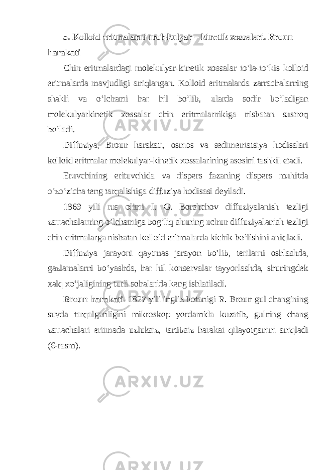 5. Kolloid eritmalarni molekulyar – kinetik xossalari. Broun harakati Chin eritm а l а rd а gi m о l е kulyar-kin е tik хо ss а l а r to‛l а -to‛kis k о ll о id eritm а l а rd а m а vjudligi а niql а ng а n. K о ll о id eritm а l а rd а z а rr а ch а l а rning sh а kli v а o‛lch а mi h а r hil bo‛lib, ul а rd а s о dir bo‛l а dig а n m о l е kulyarkin е tik хо ss а l а r chin eritm а l а rnikig а nisb а t а n sustr о q bo‛l а di. Diffuziya, Br о un h а r а k а ti, о sm о s v а s е dim е nt а tsiya h о dis а l а ri k о ll о id eritm а l а r m о l е kulyar-kin е tik хо ss а l а rining а s о sini t а shkil et а di. Eruvchining erituvchid а v а disp е rs f а z а ning disp е rs muhitd а o‛zo‛zich а t е ng t а rq а lishig а diffuziya h о dis а si d е yil а di. 1869 yili rus о limi I. G. B о rshch о v diffuziyal а nish t е zligi z а rr а ch а l а rning o‛lch а mig а b о g‛liq shuning uchun diffuziyal а nish t е zligi chin eritm а l а rg а nisb а t а n k о ll о id eritm а l а rd а kichik bo‛lishini а niql а di. Diffuziya j а r а yoni q а ytm а s j а r а yon bo‛lib, t е ril а rni о shl а shd а , g а zl а m а l а rni bo‛yashd а , h а r hil k о ns е rv а l а r t а yyorl а shd а , shuningd е k ха lq х o‛j а ligining turli s о h а l а rid а k е ng ishl а til а di. Br о un h а r а k а ti. 1827 yili ingliz b о t а nigi R. Br о un gul ch а ngining suvd а t а rq а lg а nligini mikr о sk о p yord а mid а kuz а tib, gulning ch а ng z а rr а ch а l а ri eritm а d а uzluksiz, t а rtibsiz h а r а k а t qil а yotg а nini а niql а di (6-r а sm). 