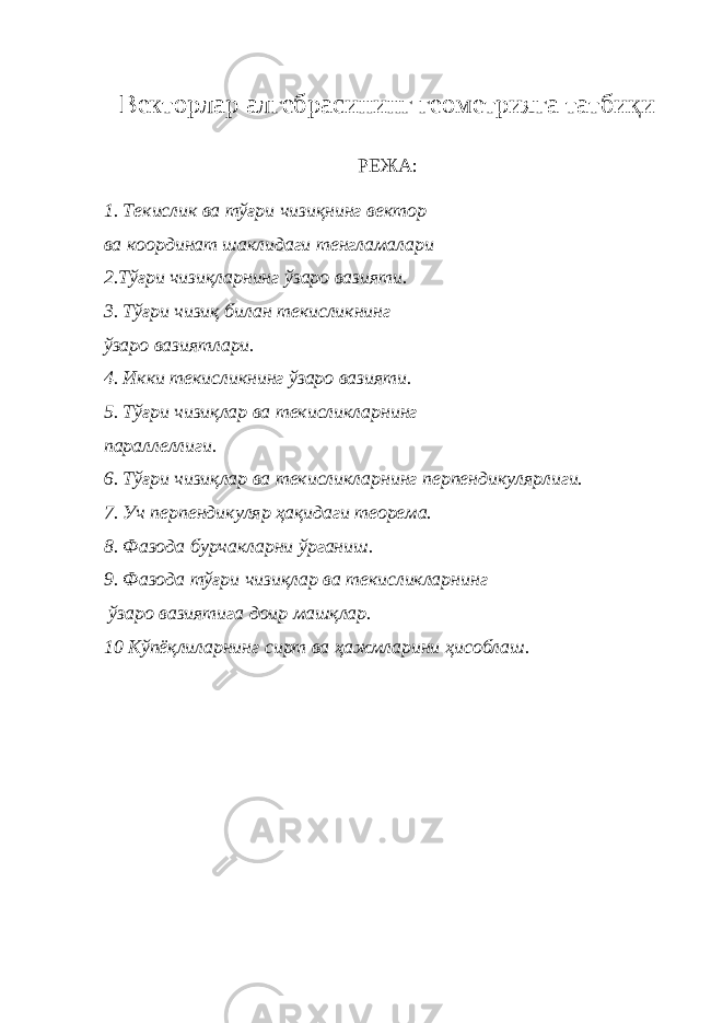 В екторлар алгебрасининг геометрияга татбиқи РЕЖА: 1. Т e кислик ва тўғри чизиқнинг в e ктор ва координат шаклидаги т e нгламалари 2.Тўғри чизиқларнинг ўзаро вазияти. 3. Тўғри чизиқ билан тeкисликнинг ўзаро вазиятлари. 4. Икки т e кисликнинг ўзаро вазияти. 5. Тўғри чизиқлар ва тeкисликларнинг параллeллиги. 6. Тўғри чизиқлар ва тeкисликларнинг перпендикулярлиги. 7. Уч перпендикуляр ҳақидаги тeорeма. 8 . Фазода бурчакларни ўрганиш . 9. Фазода тўғри чизиқлар ва тeкисликларнинг ўзаро вазиятига доир машқлар. 10 Кўпёқлиларнинг сирт ва ҳажмларини ҳисоблаш . 