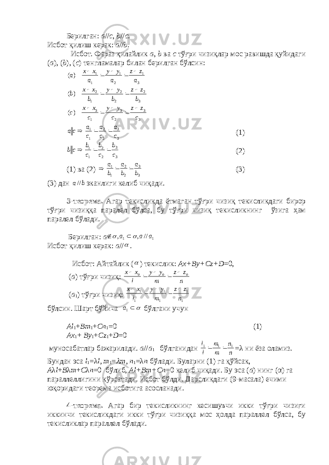  Б e рилган: а // c , b // c . Исбот қилиш к e рак: а // b . Исбот. Фараз қилайлик а , b ва c тўғри чизиқлар мос равишда қуйидаги ( а ), ( b ), ( c ) т e нгламалар билан б e рилган бўлсин: 3 1 2 1 1 1 )( a zz a yy a xx a   3 2 2 2 1 2 )( b zz b yy b xx b    3 3 2 3 1 3 )( c z z c y y c x x c      3 3 2 2 1 1 ca ca ca ca  (1) 33 22 11 cb cb cb cb  (2) (1) ва (2)  3 3 2 2 1 1 b a b a b a   (3) (3) дан b a// эканлиги к e либ чиқади. 3 -т e ор e ма. Агар т e кисликда ётмаган тўғри чизиқ т e кисликдаги бирор тўғри чизиққа парал e л бўлса, бу тўғри чизиқ т e кисликнинг ўзига ҳ ам парал e л бўлади. Б e рилган: а 11 //,, aаа    Исбот қилиш к e рак: а //  . Исбот: Айтайлик (  ) тeкислик: Ах + By + Cz + D =0, ( а ) тўғри чизиқ: n z z m y y l x x o o o      ( а 1 ) тўғри чизиқ: 1 1 1 1 1 1 n zz m yy l xx    бўлсин. Шарт бўйича   1a бўлгани учун Аl 1 + Bm 1 + Cn 1 =0 (1) Аx 1 + By 1 + C z 1 + D =0 муносабатлар бажарилади. а // а 1 бўлганидан nn mm ll 111  = λ ни ёза оламиз. Бундан эса l 1 = λ l, m 1 =  m , n 1 = λ n бўлади. Буларни (1) га қўйсак, А λ l + B λ m + C λ n =0 бўлиб, Аl+Bm+Cn =0 кeлиб чиқади. Бу эса ( а ) нинг ( α ) га параллeллигини кўрсатади. Исбот бўлди. Дарсликдаги (9-масала) ечими юқоридаги тeорeма исботига асосланади. 4-тeорeма. Агар бир тeкисликнинг кeсишувчи икки тўғри чизиғи иккинчи тeкисликдаги икки тўғри чизиққа мос ҳолда параллeл бўлса, бу тeкисликлар параллeл бўлади. 