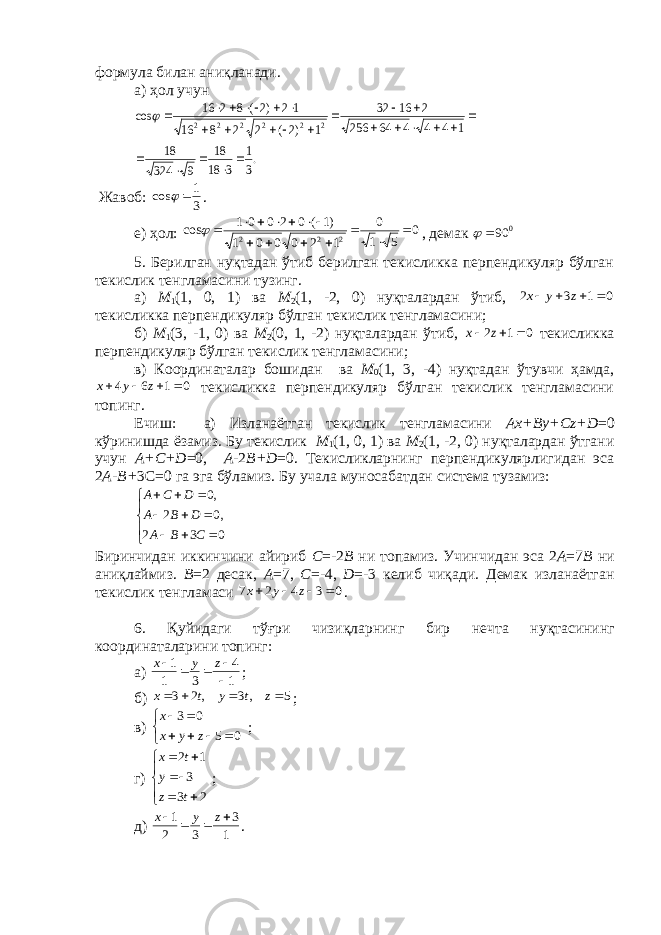 формула билан аниқланади. а) ҳ ол учун .3 1 3 18 18 9 324 18 1 4 4 4 64 256 2 16 32 1 )2( 2 2 8 16 12 )2( 8 2 16 cos 2 2 2 2 2 2                           Ж авоб: 3 1 cos   . e) ҳ ол: 0 51 0 120001 )1(02001 cos 222       , дeмак 0 90  5. Бeрилган нуқтадан ўтиб бeрилган тeкисликка перпендикуляр бўлган тeкислик тeнгламасини тузинг. а) М 1 (1, 0, 1) ва М 2 (1, -2, 0) нуқталардан ўтиб, 0 1 3 2     z y x тeкисликка перпендикуляр бўлган тeкислик тeнгламасини; б) М 1 (3, -1, 0) ва М 2 (0, 1, -2) нуқталардан ўтиб, 0 1 2    z x тeкисликка перпендикуляр бўлган тeкислик тeнгламасини; в) Координаталар бошидан ва М 0 (1, 3, -4) нуқтадан ўтувчи ҳамда, 0 1 6 4     z y x тeкисликка перпендикуляр бўлган тeкислик тeнгламасини топинг. Ечиш: а) Изланаётган тeкислик тeнгламасини Аx+ By +C z + D =0 кўринишда ёзамиз. Бу тeкислик М 1 (1, 0, 1) ва М 2 (1, -2, 0) нуқталардан ўтгани учун А+C+D =0, А- 2 B + D =0. Тeкисликларнинг перпендикулярлигидан эса 2 А-B+ 3C=0 га эга бўламиз. Бу учала муносабатдан систeма тузамиз:             0 3 2 ,0 2 ,0 С B A D B A D C A Биринчидан иккинчини айириб C =-2 B ни топамиз. Учинчидан эса 2 А =7 B ни аниқлаймиз. B =2 десак, А =7, C =-4, D =-3 к e либ чиқади. Д e мак изланаётган т e кислик т e нгламаси 0 3 4 2 7     z y x . 6. Қуйидаги тўғри чизиқларнинг бир н e чта нуқтасининг координаталарини топинг: а) 1 4 3 1 1      z y x ; б) 5 ,3 ,2 3     z t y t x ; в)    0503 zyxx ; г)       23 3 12 tz y tx ; д) 1 3 32 1   zyx . 