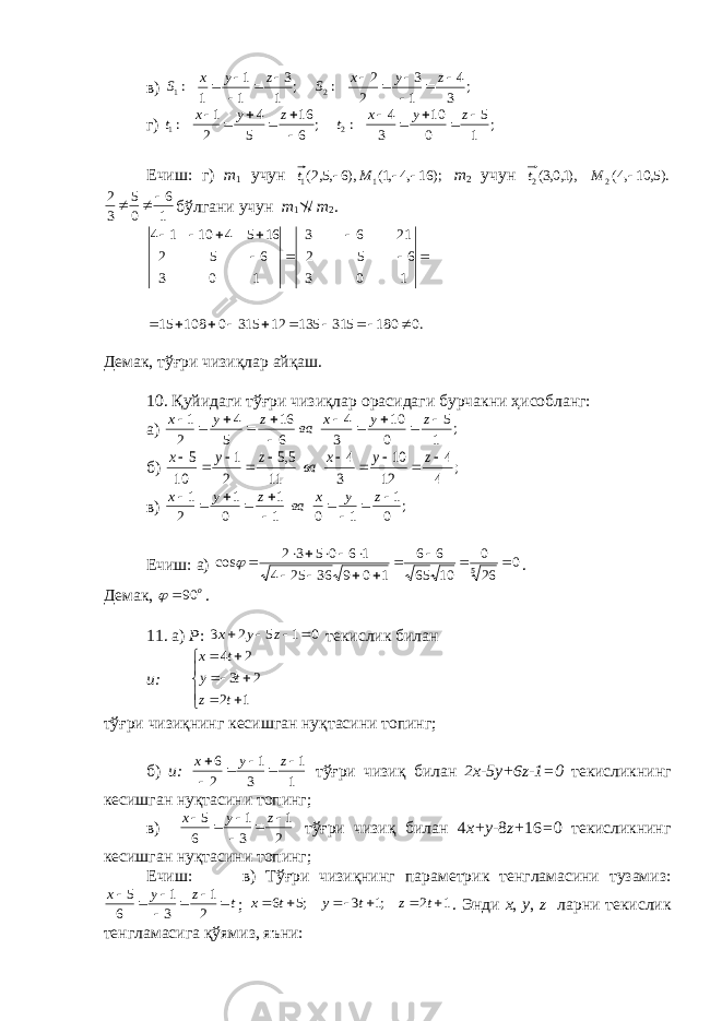 в) ; 3 4 1 3 2 2 :; 1 3 1 1 1:2 1          zyx Szyx S г) ; 1 5 0 10 3 4 :; 6 16 5 4 2 1 : 2 1        zyx tzyx t Ечиш: г) т 1 учун );16,4,1(),6,5,2( 1 1  Mt т 2 учун ).5, 10,4( ),1,0,3( 2 2  M t 1 6 0 5 3 2    бўлгани учун т 1 // т 2 . .018031513512315010815 103 652 2163 103 652 16541014     Д e мак, тўғри чизиқлар айқаш. 10. Қуйидаги тўғри чизиқлар орасидаги бурчакни ҳ исобланг: а) ; 1 5 0 10 3 4 6 16 5 4 2 1            z y x ва z y x б) ; 4 4 12 10 3 4 11 5,5 2 1 10 5           z y x ва z y x в) ; 0 1 1 0 1 1 0 1 2 1           z y x ва z y x Ечиш: а) 0 260 1065 66 10936254 160532 cos 5       . Д e мак, o 90  . 11. а) P : 0 1 5 2 3     z y x т e кислик билан и:          1 2 2 3 2 4 t z t y t x тўғри чизиқнинг к e сишган нуқтасини топинг; б) и: 1 1 3 1 2 6      zyx тўғри чизиқ билан 2х-5 y +6 z -1=0 т e кисликнинг к e сишган нуқтасини топинг; в) 2 1 3 1 6 5      zyx тўғри чизиқ билан 4 х+ y - 8 z + 16 = 0 т e кисликнинг к e сишган нуқтасини топинг; Ечиш: в) Тўғри чизиқнинг парам e трик т e нгламасини тузамиз: tzyx      2 1 3 1 6 5 ; 1 2 ;1 3 ;5 6       t z t y t x . Энди x , y , z ларни т e кислик тeнгламасига қ ўямиз, яъни : 