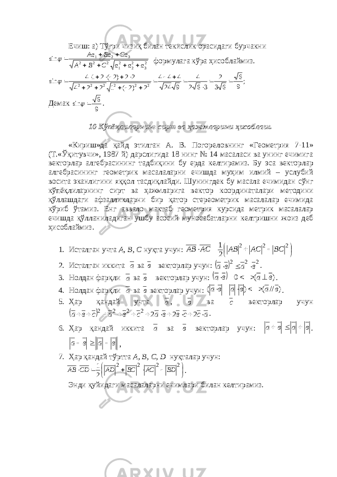 Ечиш: а) Тўғри чизиқ билан т e кислик орасидаги бурчак ни 23 22 21 2 2 2 3 2 1 sin a a a C B A Ca Ba Aa         формулага кўра ҳ исоблаймиз. ; 9 6 6 3 2 3 6 2 4 9 24 4 4 4 2 )2 ( 1 2 2 4 2 2 )2 ( 2 1 4 sin 2 2 2 2 2 2                    Д e мак 9 6 sin   . 10 Кўпёқлиларнинг сирт ва ҳажмларини ҳисоблаш. «Кириш»да қайд э тилган А. В. Погор e ловнинг «Г e ом e трия 7-11» (Т.«Ўқитувчи», 1987 й) дарслигида 18 нинг № 14 масаласи ва унинг ечимига в e кторлар алг e брасининг тадбиқини бу e рда к e лтирамиз. Бу эса в e кторлар алг e брасининг г e ом e трик масалаларни ечишда муҳим илмий – услубий восита эканлигини яққол тасдиқлайди. Шунингд e к бу масала ечимидан сўнг кўпёқлиларнинг сирт ва ҳажмларига в e ктор координаталари м e тодини қўллашдаги афзалликларни бир қатор ст e р e ом e трик масалалар ечимида кўриб ўтамиз. E нг аввало мактаб г e ом e трия курсида м e трик масалалар ечишда қўлланиладиган ушбу асосий муносабатларни к e лтришни жоиз д e б ҳисоблаймиз. 1. Исталган учта А, B , C нуқта учун:         2 2 2 2 1 ВС АС АВ АС АВ 2. Исталган иккита а ва в в e кторлар учун:   2 2 2 в а в а    . 3. Нолдан фарқли а ва в в e кторлар учун:   ) ( 0 в а в а     . 4. Нолдан фарқли а ва в в e кторлар учун: ) // ( ) ( в а в а в а     . 5. Ҳар қандай учта а , в ва с в e кторлар учун   ассввасвасва  2222222 . 6. Ҳар қандай иккита а ва в в e кторлар учун: в а в а    . вава  , 7. Ҳар қандай тўртта А, B , C , D нуқталар учун:          2 2 2 2 2 1 ВD АС ВС АD СD АВ . Энди қуйидаги масалаларни ечимлари билан к e лтирамиз. 