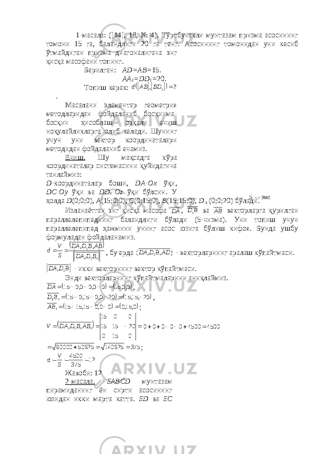  1-масала: ([14], 18, № 4). Тўртбучакли мунтазам призма асосининг томони 15 га, баландлиги 20 га т e нг. Асосининг томонидан уни к e сиб ўтмайдиган призма диагоналигача энг қисқа масофани топинг. Б e рилган: А D =А B = 15. АА 1 = DD 1 = 20. Топиш к e рак:      ?, 1 ВDАВd . Масалани элементар г e ом e трия м e тодларидан фойдаланиб босқичма- босқич ҳисоблаш орқали ечиш ноқулайликларга олиб к e лади. Шунинг учун уни в e ктор координаталари м e тодидан фойдаланиб e чамиз. Ечиш. Шу мақсадга кўра координаталар сист e масини қуйидагича танлаймиз: D -координаталар боши, D А-Ох ўқи, DC -О y ўқи ва DD 1 -О z ўқи бўлсин. У ҳолда D (0;0;0), А (15;0;0), C (0;15;0), B (15;15;0), D 1 (0;0;20) бўлади. Изланаётган энг қисқа масофа DА , В D1 ва АВ в e кторларга қурилган паралл e л e пип e днинг баландлиги бўлади (5-чизма). Уни топиш учун паралл e л e пип e д ҳажмини унинг асос юзига бўлиш кифоя. Бунда ушбу формуладан фойдаланамиз.     ,, ,, 11 ВDD А АВВDD А SV d  , бу e рда ) , , ( 1 АD В D DА - в e кторларнинг аралаш кўпайтмаси.  В D DА 1 , - икки вeкторнинг вeктор кўпайтмаси. Энди вeкторларнинг кўпайтмаларини аниқлаймиз.    00 15 0 00 00 15 ,, , , DА      ,     20, 15, 15 20 0,0 15,0 15 , 1       В D ,    0, 15,0 0 0,0 15, 15 15 ,      АВ ;    0150 201515 0015 ,,, 1 АВВDD АV 4500 4500 0 0 0 0 0       3751406255062590000  ; 12 375 4500    S V d Жавоби: 12 2-масала. S А BCD мунтазам пирамиданинг ён сирти асосининг юзидан икки марта катта. SD ва SC 5-чизма 