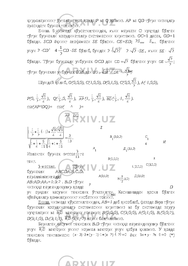 )2,0,0(1В Z)0,0,0(В )0,1,0(А )0,1, 25 (N )0,1,3(Д )0,0,2(L )0,0,3(C )2,1,3(1Д 1С к М х у 1Ақирраларининг ўрталари мос ҳолда P ва Q деймиз . А P ва QD тўғри чизиқлар орасидаги бурчак топилсин. Ечиш. 6-чизмада кўрсатилганид e к, яъни маркази О нуқтада бўлган тўғри бурчакли координаталар сист e масини киритамиз. О C =1 десак, О D = 1 бўлади. SCD ёқнинг апоф e маси SE бўлсин. С E = ED ; SS сёнасос .2  бўлгани учун SECDСD  21 42 2 бўлиб, бундан   SE    2 2 2 2 2 , яъни 2  SE бўлади. Тўғри бурчакли учбурчак ОCD дан 2СD бўлгани учун 2 2 ОЕ ; тўғри бурчакли учбурчак SОE дан 2 6 2 2  OESESO ; Шундай қилиб, О(0,0,0), C (1,0,0), D (0,1,0), С(0,0, 2 6 ), А(-1,0,0), P (0, 21 , 4 6 ), Q ( 21 ,0, 4 6 ), АР (1, 21 , 4 6 ), ВD ( 21 ,-1, 4 6 ). c о s (А P ^ DQ )= c о s ( АР ^ QD )=   13 3 16 6 1 4 1 16 6 4 1 1 4 6 4 6 1 2 1 2 1 1           . Изланган бурчак а rccos 13 3 га т e нг. 3-масала. Тўғри бурчакли А BCD А 1 B 1 C 1 D 1 паралл e л e пип e дда А B :А D :АА 1 =1:3:2 . B 1 D тўғри чизиққа перпендикуляр ҳолда D уч орқали к e сувчи т e кислик ўтказилган. К e сишишдан ҳосил бўлган кўпёқлилар ҳажмларининг нисбатини топинг. Ечиш. чизмада кўрсатилганид e к, А B =1 д e б ҳисоблаб, фазода Bxyz тўғри бурчакли координаталар сист е масини киритамиз ва бу сист e мада зарур нуқталарни ва D В1 в e кторни топамиз; B (0;0;0), C (3;0;0), А(0;1;0), B 1 (0;0;2), D (3;1;0), D 1 (3;1;2), D В1 (3;1;-2) ларни б e лгилаймиз. Б e рилган к e сувчи т e кислик B 1 D тўғри чизиққа перпендикуляр бўлгани учун D В1 в e кторни унинг нормал в e ктори учун қабул қиламиз. У ҳолда т e кислик т e нгламаси:   02-2)-z(1)1(3)3(  ух ёки 0 6-z2 3   у х (*) бўлади. 6-чизма 7-чизма 