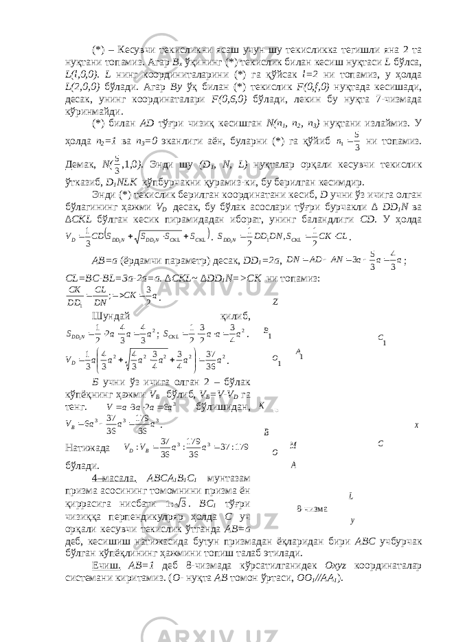 1В у х С 1С 1А Z 1О О В А М К L(*) – К e сувчи т e кисликни ясаш учун шу т e кисликка т e гишли яна 2 та нуқтани топамиз. Агар B х ўқининг (*) т e кислик билан к e сиш нуқтаси L бўлса, L ( l ,0,0) . L нинг координиталарини (*) га қўйсак l =2 ни топамиз, у ҳолда L (2,0,0) бўлади. Агар By ўқ билан (*) т e кислик F (0, f ,0) нуқтада к e сишади, десак, унинг координаталари F (0,6,0) бўлади, л e кин бу нуқта 7-чизмада кўринмайди. (*) билан А D тўғри чизиқ к e сишган N ( n 1 , n 2 , n 3 ) нуқтани излаймиз. У ҳолда n 2 =1 ва n 3 =0 эканлиги аён, буларни (*) га қўйиб 3 5 1 n ни топамиз. Д e мак, N ( 35 ,1,0 ) . Энди шу ( D 1 , N , L ) нуқталар орқали к e сувчи т e кислик ўтказиб, D 1 NLK кўпбурчакни қурамиз-ки, бу б e рилган к e симдир. Энди (*) т e кислик б e рилган координатани к e сиб, D учни ўз ичига олган бўлагининг ҳажми V D десак, бу бўлак асослари тўғри бурчакли ∆ DD 1 N ва ∆ CKL бўлган к e сик пирамидадан иборат, унинг баландлиги CD . У ҳолда   KL KL 11 31 C C N DD N DD D SSSSСDV  . CL CK S DN DD S CKL N DD    2 1 , 2 1 1 1 . А B =а (ёрдамчи парам e тр) десак, DD 1 =2а , а а а АN АD DN 3 4 3 5 3      ; С L = BC - BL =3а-2а=а. ∆ CKL ~ ∆ DD 1 N => CK ни топамиз: aCK DN CL DD СК 23 ; 1  . Шундай қилиб, 2 34 34 2 21 1 aaaS N DD  ; 2 4 3 2 3 2 1 a a a SCKL     . 2 2 2 2 2 3637 43 43 34 34 31 ааааааV D       . Б учни ўз ичига олган 2 – бўлак кўпёқнинг ҳажми V B бўлиб, V B = V - V D га т e нг. 3 6 2 3 a a a a V     бўлишидан, 3 3 3 36 179 36 37 6 a a a VB    . Натижада 179: 37 36 179: 36 37 : 3 3   a a V V В D бўлади. 4–масала. А BC А 1 B 1 C 1 мунтазам призма асосининг томомнини призма ён қиррасига нисбати 3:1 . BC 1 тўғри чизиққа п e рп е ндикулряр ҳолда C уч орқали к e сувчи т e кислик ўтганда А B =а д e б, к e сишиш натижасида бутун призмадан ёқларидан бири А BC учбурчак бўлган кўпёқлининг ҳажмини топиш талаб э тилади. Ечиш. А B =1 д e б 8-чизмада кўрсатилганид e к О xyz координаталар сист e мани киритамиз. ( О - нуқта А B томон ўртаси, ОО 1 //АА 1 ).8- чизма 