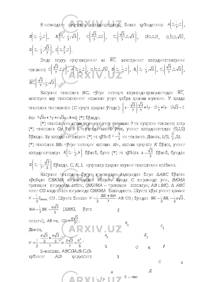 8-чизмадаги нуқталар координаталари билан қуйидагича:     0,2 1,0 А ,      0, 21 ,0В ,      3 ,2 1 ,0 1В ,       0,0, 2 3 С ,       3 ,0, 2 3 1С ,  0,0,0 О ,  3 ,0,01О ,        2 3 ,2 1 ,0 К ,     0,2 3,0 L . Энди зарур нуқталарнинг ва 1 BC в e кторнинг координаталарини топамиз:       0,0, 2 3 С ,     0,2 1,0 А ,  3 ,0,01О ,      0, 21 ,0В ,      3 ,2 1 ,0 1В ,       3 ,0, 2 3 1С ,       3 ,2 1, 2 3 1 BC . К e сувчи т e кислик BC 1 тўғри чизиқга перпендикулярлигидан 1 BC в e кторни шу т e кисликнинг нормали учун қабул қилиш мумкин. У ҳолда т e кислик т e нгламаси ( C нуқта орқали ўтади):     0 3 0 2 1 0 2 3 2 3             z у х ёки 0 3 3 4 2 3 2     z y x (*) бўлади. (*) т e кисликни ясаш учун яна унга т e гишли 2 та нуқтани топамиз; агар (*) т e кислик О y ўқни L нуқтада к e сиб ўтса, унинг координаталри (0, l ,0) бўлади. Бу координаталарни (*) га қўйиб 2 3 l ни топамиз. Д e мак, L (0, 23 , 0) . (*) т e кислик BB 1 тўғри чизиқни к e сиши аён, к e сиш нуқтаси K бўлса, унинг координаталари      kK , 21 ,0 бўлиб, буни (*) га қўйсак 3 3 k бўлиб, бундан        3 3 ,2 1 ,0 K бўлади. C , K , L нуқталар орқали к e увчи т e кисликни ясаймиз. К e сувчи т e кислик бутун призмадан ёқларидан бири ∆А BC бўлган кўпёқли CBK МА пирамидадан иборат. Бунда C пирамида учи, BK МА трапeция пирамида асоси, ( BK //МА – трапeция асослари, А B  BK ). ∆ А BC нинг C О м e дианаси пирамида CBK МА баландлиги. Шунга кўра унинг ҳажми COSV BKMA  31 . Шунга биноан CO AB MA BK V      2 3 1 ; бундан 3 3 1 3 1 1 a BB BK   . 6 3 21 a BKMA  ( ∆ BKL ўрта чизиғи), 2 3 , а СО а АВ   . Д e мак, 82 3 2 6 3 3 3 31 3 aa aaa V   . 5–масала. А BCD А 1 B 1 C 1 D 1 кубнинг А D қиррасига Z х 1B 1A 1Д 1С Р К Q B A Д С О у 9- чизма 