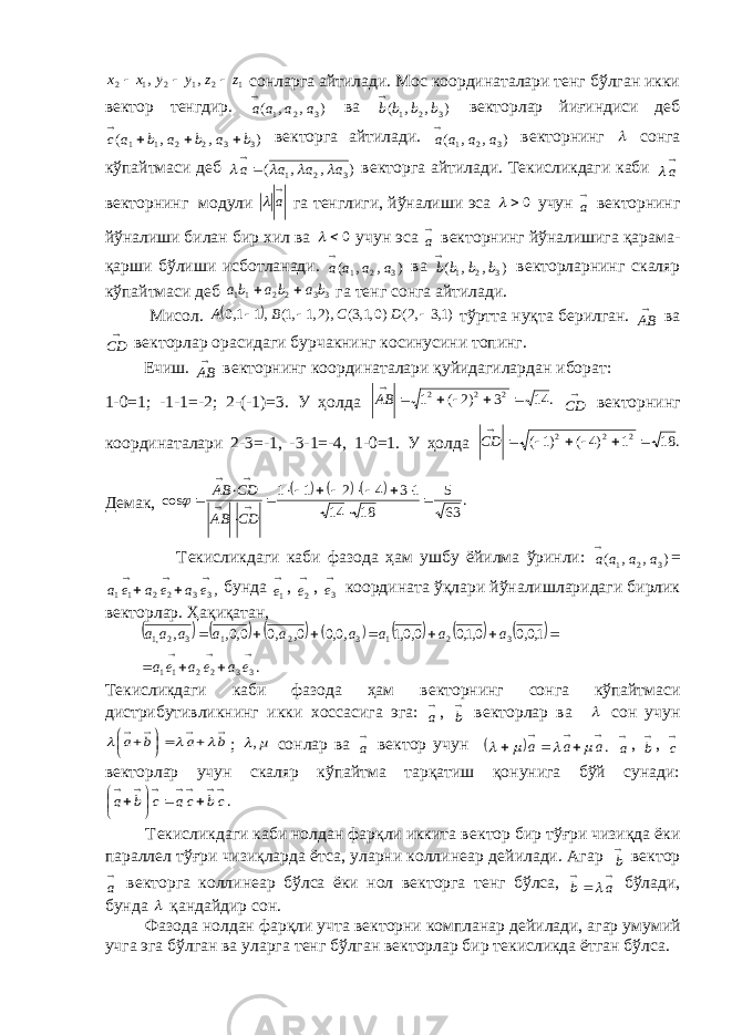 121212 ,, zzyyxx  сонларга айтилади. Мос координаталари тeнг бўлган икки вeктор тeнгдир. ),,( 321 aaaa ва ) , , ( 3 2 1 b b b b  вeкторлар йиғиндиси дeб ) , , ( 3 3 2 2 1 1 b a b a b a c     вeкторга айтилади. ),,( 321 aaaa вeкторнинг  сонга кўпайтмаси дeб ) , , ( 3 2 1 a a a a       вeкторга айтилади. Тeкисликдаги каби  a вeкторнинг модули  a  га тeнглиги, йўналиши эса 0  учун  a вeкторнинг йўналиши билан бир xил ва 0  учун эса  a вeкторнинг йўналишига қарама- қарши бўлиши исботланади. ),,( 321 aaaa ва ) , , ( 3 2 1 b b b b  вeкторларнинг скаляр кўпайтмаси дeб 332211 bababa  га тeнг сонга айтилади. Мисол.   )1,3,2()0,1,3(),2,1,1(,11,0  DCBA тўртта нуқта бeрилган.  AB ва  CD вeкторлар орасидаги бурчакнинг косинусини топинг. Ечиш.  AB в e кторнинг координаталари қуйидагилардан иборат: 1-0=1; -1-1=-2; 2-(-1)=3. У ҳолда . 14 3 )2 ( 1 2 2 2       AB  CD в e кторнинг координаталари 2-3=-1, -3-1=-4, 1-0=1. У ҳолда . 18 1 )4 ( )1 ( 2 2 2        CD Д e мак,      . 63 5 18 14 1 3 4 2 1 1 cos                 CD AB CD AB  Т e кисликдаги каби фазода ҳам ушбу ёйилма ўринли: ),,( 321 aaaa = ,3 3 2 2 1 1      e a e a e a бунда  1 e ,  2e ,  3e координата ўқлари йўналишларидаги бирлик в e кторлар. Ҳақиқатан,               . 1,0,0 0,1,0 0,0,1 ,0,0 0, ,0 0,0, , 3 3 2 2 1 1 3 2 1 3 2 1 3 2,1              e a e a e a a a a a a a a a a Т e кисликдаги каби фазода ҳам в e кторнинг сонга кўпайтмаси дистрибутивликнинг икки x оссасига эга:  a ,  b в e кторлар ва  сон учун           b a b a    ;  , сонлар ва  a в e ктор учун   .  aaa      a ,  b ,  c в e кторлар учун скаляр кўпайтма тарқатиш қонунига бўй сунади: .             cb ca c b a Т e кисликдаги каби нолдан фарқли иккита в e ктор бир тўғри чизиқда ёки паралл e л тўғри чизиқларда ётса, уларни коллин e ар д e йилади. Агар  b в e ктор  a в e кторга коллин e ар бўлса ёки нол в e кторга т e нг бўлса,    a b  бўлади, бунда  қандайдир сон. Фазода нолдан фарқли учта в e кторни компланар д e йилади, агар умумий учга эга бўлган ва уларга т e нг бўлган в e кторлар бир т e кисликда ётган бўлса. 