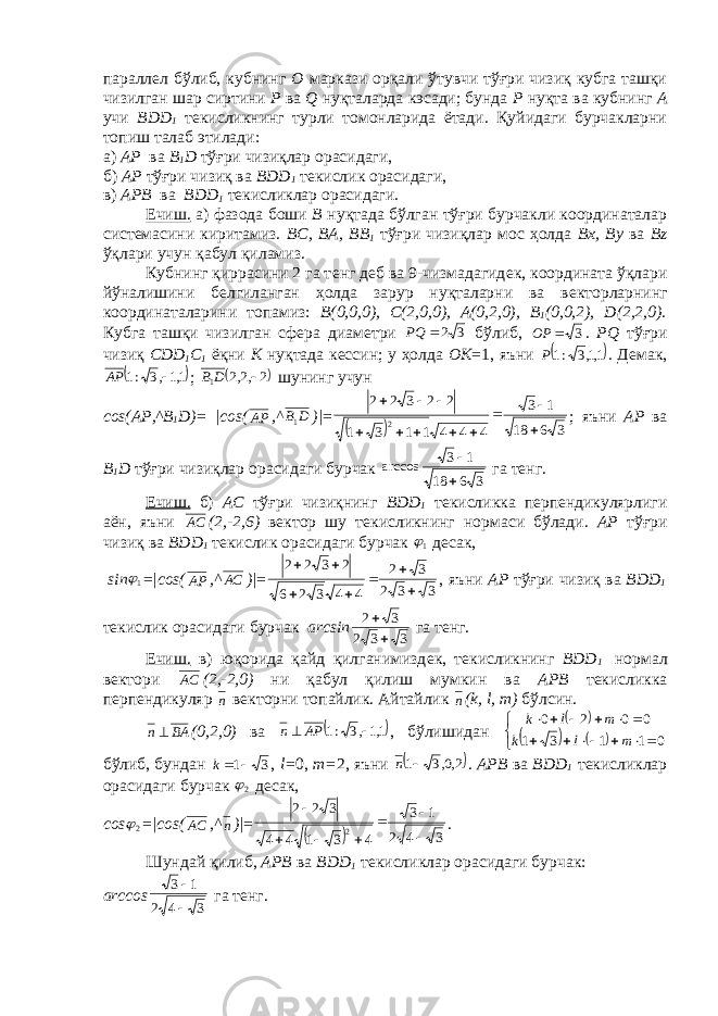 паралл e л бўлиб, кубнинг О маркази орқали ўтувчи тўғри чизиқ кубга ташқи чизилган шар сиртини P ва Q нуқталарда кэсади; бунда P нуқта ва кубнинг А учи BDD 1 т e кисликнинг турли томонларида ётади. Қуйидаги бурчакларни топиш талаб э тилади: а) А P ва B 1 D тўғри чизиқлар орасидаги, б) А P тўғри чизиқ ва BDD 1 т e кислик орасидаги, в) А PB ва BDD 1 т e кисликлар орасидаги. Ечиш. а) фазода боши B нуқтада бўлган тўғри бурчакли координаталар сист е масини киритамиз. BC , B А, BB 1 тўғри чизиқлар мос ҳолда Bx , By ва Bz ўқлари учун қабул қиламиз. Кубнинг қиррасини 2 га т e нг д e б ва 9-чизмадагид e к, координата ўқлари йўналишини б e лгиланган ҳолда зарур нуқталарни ва в e кторларнинг координаталарини топамиз: B (0,0,0), C (2,0,0), А(0,2,0), B 1 (0,0,2), D (2,2,0). Кубга ташқи чизилган сф e ра диам e три 3 2 PQ бўлиб, 3  OP . PQ тўғри чизиқ CDD 1 C 1 ёқни K нуқтада к e ссин; у ҳолда О K =1, яъни  1,1,3 :1P . Д e мак,  1,1,3 :1  АР ;  2,2,2 1  D В шунинг учун c о s (А P ,^ B 1 D )= | c о s ( АР ,^ D В1 )| =   3 6 18 1 3 4 4 4 1 1 3 1 2 2 3 2 2 2            ; яъни А P ва B 1 D тўғри чизиқлар орасидаги бурчак arccos 3618 13   га т e нг. Ечиш. б) А C тўғри чизиқнинг BDD 1 т e кисликка перпендикулярлиги аён, яъни АС (2,-2,6) в e ктор шу т e кисликнинг нормаси бўлади. А P тўғри чизиқ ва BDD 1 т e кислик орасидаги бурчак 1 десак, sin 1 = | c о s ( АР ,^ АС )| = 332 32 44326 2322     , яъни А P тўғри чизиқ ва BDD 1 т e кислик орасидаги бурчак а rcsin 332 32  га т e нг. Ечиш. в) юқорида қайд қилганимизд e к, т e кисликнинг BDD 1 нормал в e ктори АС (2,-2,0) ни қабул қилиш мумкин ва А PB т e кисликка перпендикуляр n в e кторни топайлик. Айтайлик n ( k , l , m ) бўлсин. BAn  (0,2,0) ва  1,1,3 :1   AP n , бўлишидан          01131 0020 mlk mlk бўлиб, бундан 31 k , l = 0, m = 2, яъни  2,0,3 1 n . А PB ва BDD 1 т e кисликлар орасидаги бурчак 2 десак, c о s 2 = | c о s ( АС ,^ n )| =   3 4 2 1 3 4 3 1 4 4 3 2 2 2        . Шундай қилиб, А PB ва BDD 1 т e кисликлар орасидаги бурчак: а rccos 3 4 2 1 3   га т e нг. 
