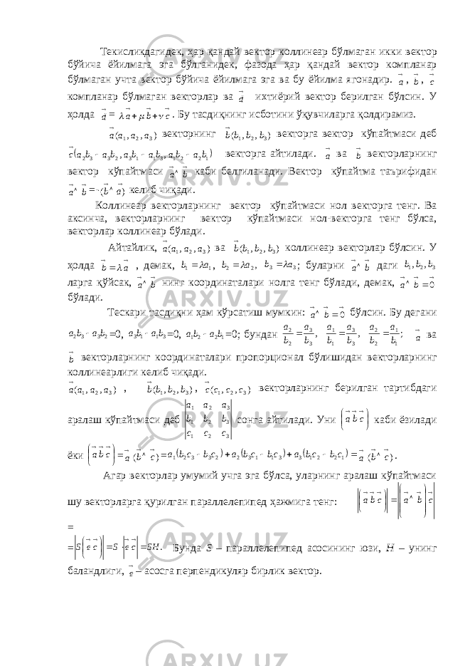  Т e кисликдагид e к, ҳар қандай в e ктор коллинеар бўлмаган икки в e ктор бўйича ёйилмага эга бўлганид e к, фазода ҳар қандай в e ктор компланар бўлмаган учта в e ктор бўйича ёйилмага эга ва бу ёйилма ягонадир.  a ,  b ,  c компланар бўлмаган в e кторлар ва  d и x тиёрий в e ктор б e рилган бўлсин. У ҳолда  d =      c b a    . Бу тасдиқнинг исботини ўқувчиларга қолдирамиз. ),,( 321 aaaa в e кторнинг ) , , ( 3 2 1 b b b b  в e кторга в e ктор кўпайтмаси д e б  12 21 31 13 23 32 ,, babababababac   в e кторга айтилади.  a ва  b в e кторларнинг в e ктор кўпайтмаси   ba каби б e лгиланади. В e ктор кўпайтма таърифидан   ba =-   )( ab к e либ чиқади. Коллин e ар в e кторларнинг в e ктор кўпайтмаси нол в e кторга т e нг. Ва аксинча, в e кторларнинг в e ктор кўпайтмаси нол-в e кторга т e нг бўлса, в e кторлар коллин e ар бўлади. Айтайлик, ),,( 321 aaaa ва ) , , ( 3 2 1 b b b b  коллин e ар в e кторлар бўлсин. У ҳолда    a b  , д e мак, 11 ab   , , 22 ab   3 3 a b  ; буларни   ba даги 321 ,, bbb ларга қўйсак,   ba нинг координаталари нолга т e нг бўлади, д e мак,      0 b a бўлади. Т e скари тасдиқни ҳам кўрсатиш мумкин:      0 b a бўлсин. Бу д е гани 2332 baba  =0, 3113 baba  =0, 1221 baba  =0; бундан ; , , 1 1 2 2 3 3 1 1 3 3 2 2 b a b a b a b a b a b a     a ва  b в e кторларнинг координаталари пропорционал бўлишидан в e кторларнинг коллин e арлиги к e либ чиқади. ),,( 321 aaaa , ) , , ( 3 2 1 b b b b  , ) , , ( 3 2 1 c c c c  в e кторларнинг б e рилган тартибдаги аралаш кўпайтмаси д e б 321 321 321 c c c b b b a a a сонга айтилади. Уни      cba каби ёзилади ёки      cba =  a )(   cb =        122133113223321 cbcbacbcbacbcba  a )(   cb . Агар в e кторлар умумий учга эга бўлса, уларнинг аралаш кўпайтмаси шу в e кторларга қурилган паралл e л e пип e д ҳажмига т e нг:                  c b a cba = = . SH ce S ce S         Бунда S – паралл e л e пип e д асосининг юзи, H – унинг баландлиги,  e – асосга перпендикуляр бирлик в e ктор. 