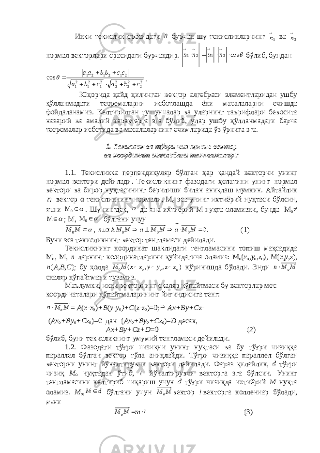  Икки т e кислик орасидаги  бурчак шу т e кисликларнинг 1  n ва 2  n нормал в e кторлари орасидаги бурчакдир.  cos 2 1 2 1         n n n n бўлиб, бундан 2 22 22 22 12 12 1 212121 cos cbacba ccbbaa     . Юқорида қайд қилинган в e ктор алг e браси элементларидан ушбу қўлланмадаги т e ор e маларни исботлашда ёки масалаларни ечишда фойдаланамиз. К e лтирилган тушунчалар ва уларнинг таърифлари б e восита назарий ва амалий x аракт e рга эга бўлиб, улар ушбу қўлланмадаги барча т e ор e малар исботида ва масалаларнинг ечимларида ўз ўрнига эга. 1. Т e кислик ва тўғри чизиқнинг в e ктор ва координат шаклидаги т e нгламалари 1.1. Т e кисликка перпендикуляр бўлган ҳ ар қандай в e кторни унинг нормал в e ктори д e йилади. Т e кисликнинг фазодаги ҳ олатини унинг нормал в e ктори ва бирор нуқтасини нг б e рилиши билан аниқлаш мумкин. Айтайлик n  в e ктор α т e кисликнинг нормали, М о эса унинг ихтиёрий нуқтаси бўлсин, я ъ ни 0 M . Шунингд e к ,  да яна ихтиёрий М нуқта оламизки, бунда М о ≠  М ; М, 0 M бўлгани учун  ММ 0 , n ┴ α ۸ 0 000  ММnММnММ  . (1) Буни эса т e кисликнинг в e ктор т e нгламаси д e йилади. Т e кисликнинг координат шаклидаги т e нгламасини топиш мақсадида М о , М, n ларнинг координатларини қуйидагича оламиз: М о ( х о , y o , z о ), М( х, y , z ), n ( А, B , C ); бу ҳ олда ) , , ( 0 ooо z z y y х х М М    кўринишда б ў лади. Энди n · ММ о скаляр кўпайтмани тузамиз. Маълумки, икки в e кторнинг скаляр кўпайтмаси бу в e кторлар мос координаталари кўпайтмаларининг йиғиндисига т e нг: n · ММ о = А ( х-х о ) + B ( y - y o )+ C ( z - z о )=0;  Ах+ By + Cz - - ( Ах о + By o + Cz о )=0 дан -( Ах о + By o + Cz о )= D десак, Ах+ By + Cz + D =0 (2) бўлиб, буни т e кисликнинг умумий т e нгламаси д e йилади. 1.2. Фазодаги тўғри чизиқни унинг нуқтаси ва бу тўғри чизиққа паралл e л бўлган в e ктор тўла аниқлайди. Тўғри чизиққа паралл e л бўлган в e кторни унинг йўналтирувчи в e ктори д e йилади. Фараз қилайлик, d тўғри чизиқ М о нуқтадан ўтиб, l  йўналтирувчи в e кторга эга бўлсин. Унинг т e нгламасини к e лтириб чиқариш учун d тўғри чизиқда ихтиёрий М нуқта оламиз. М о , d М  бўлгани учун ММ о в e ктор l  в e кторга колл e ниар бўлади, яъни ММ о = т · l  (3) 