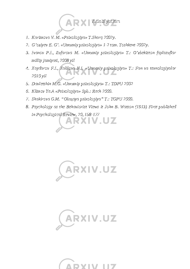 Adabiyotlar: 1. Karimova V. M. «Psixologiya» T.Sharq 2002y. 2. G’oziyev E. G’. «Umumiy psixologiya» 1-2 tom. Toshkent-2002y. 3. Ivanov P.I., Zufarova M. «Umumiy psixologiya» T.: O’zbekiston faylasuflar milliy jamiyati, 2008 yil 4. Xaydarov F.I., Xalilova N.I. «Umumiy psixologiya» T.: Fan va texnologiyalar 2010 yil 5. Davletshin M.G. «Umumiy psixologiya» T.: TDPU 2002 6. Klimov Ye.A «Psixologiya» Spb.: Rech 2000. 7. Shakirova G.M. “Obщaya psixologiya” T.: TGPU 2000. 8. Psychology as the Behaviorist Views it John B. Watson (1913) First published in Psychological Review, 20, 158-177 