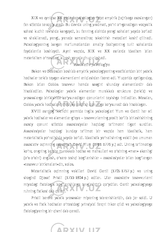 XIX va ayniqsa XX asrlarda psixologiya faqat empirik (tajribaga asoslangan) fan sifatida taraqqiy etadi. Bu davrda uning predmeti, ya’ni o’rganadigan voqyelik sohasi kuchli ravishda kengaydi, bu fanning alohida yangi sohalari paydo bo’ladi va shakllanadi, yangi, yanada samaraliroq tekshirish metodlari kashf qilinadi. Psixologiyaning bergan ma’lumotlaridan amaliy faoliyatning turli sohalarida foydalanila boshlaydi. Ayni vaqtda, XIX va XX asrlarda idealizm bilan materializm o’rtasidagi kurash yanada chuqurlashadi. Assosiativ psixologiya Bekon va Gobbsdan boshlab empirik psixologiyaning vazifalaridan biri psixik hodisalar tarkib topgan elementlarni aniqlashdan iborat edi. Yuqorida aytilganday, Bekon bilan Gobbs tasavvur hamda sezgini shunday elementlardir deb hisobladilar. Psixologlar psixik elementlar murakkab struktura (tarkib) va prosesslarga birikishida bo’ysunadigan qonunlarini topishga intiladilar. Masalan, Gobbs psixik hodisalar intilish va qochish qonuniga bo’ysunadi deb hisoblagan. XVIII asrning ikkinchi yarmida ingliz psixologlari Yum va Gartli har xil psixik hodisalar va elementlar g’oya – tasavvurlarning yaxlit bo’lib birlashishining asosiy qonuni sifatida assosiasiyalar haqidagi ta’limotni ilgari surdilar. Assosiasiyalar haqidagi bunday ta’limot bir vaqtda ham idealistik, ham materialistik yo’nalishda paydo bo’ldi. Idealistik yo’nalishning vakili (va umuman assosiativ oqimning asoschisi) David Yum (1711-1776   y.) edi. Uning ta’limotiga ko’ra, ongning barcha murakkab hodisa va mahsullari va o’zining «men» ekanligi (o’z-o’zini) anglash, o’zaro tashqi bog’lanishlar – assosiasiyalar bilan bog’langan «tasavvur birikmalari»dir, xolos. Materialistik oqimning vakillari David Gartli (1705-1757   y.) va uning shogirdi Djozef Pristli (1733-1804   y.) edilar. Ular assosiativ tasavvurlarni miyadagi fiziologik bog’lanishlarga tenglashtirib qo’ydilar. Gartli psixologiyaga ruhning fizikasi deb qaradi. Pristli barcha psixik prosesslar miyaning tebranishlaridir, deb jar soldi. U psixik va fizik hodisalar o’rtasidagi prinsipial farqni inkor qildi va psixologiyaga fiziologiyaning bir qismi deb qaradi. 