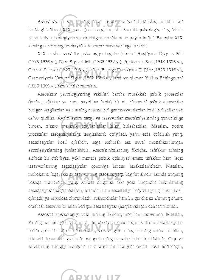 Assosiasiyalar va ularning inson psixik faoliyati tarkibidagi muhim roli haqidagi ta’limot XIX asrda juda keng tarqaldi. Empirik psixologiyaning ichida «assosiativ psixologiyalar» deb atalgan alohida oqim paydo bo’ldi. Bu oqim XIX asrning uch choragi mobaynida hukmron mavqyeni egallab oldi. XIX asrda assosiativ psixologiyaning tarafdorlari Angliyada Djeyms Mil (1773-1836   y.), Djon Styuart Mil (1806-1837   y.), Aleksandr Ben (1818-1903   y.), Gerbert Spenser (1820-1903   y.) edilar. Bularga Fransiyada T.   Ribo (1829-1916   y.), Germaniyada Teodor Sigen (1862-1950   y.) larni va qisman Yulius Ebbingauzni (1850-1909   y.) ham kiritish mumkin. Assosiativ psixologiyaning vakillari barcha murakkab psixik prosesslar (xotira, tafakkur va nutq, xayol va iroda) bir xil birlamchi psixik elementlar bo’lgan sezgilardan va ularning nusxasi bo’lgan tasavvurlardan hosil bo’ladilar deb da’vo qildilar. Ayrim-ayrim sezgi va tasavvurlar assosiasiyalarning qonunlariga binoan, o’zaro mexanik bog’lanishlar bilan birlashadilar. Masalan, xotira prosesslari assosiasiyalarga tenglashtirib qo’yiladi, ya’ni esda qoldirish yangi assosiasiyalar hosil qilishdir, esga tushirish esa avval mustahkamlangan assosiasiyalarning jonlanishidir. Assosia-nistlarning fikricha, tafakkur ruhning alohida bir qobiliyati yoki maxsus psixik qobiliyati emas: tafakkur ham faqat tasavvurlarning assosiasiyalar qonuniga binoan harakatlanishidir. Masalan, muhokama faqat ikkita tasavvurning assosiasiyaga bog’lanishidir. Bunda ongning boshqa momentlari yo’q. Xulosa chiqarish ikki yoki birqancha hukmlarning assosiasiyasi (bog’lanishi)dir, bulardan ham assosiasiya bo’yicha yangi hukm hosil qilinadi, ya’ni xulosa chiqari-ladi. Tushunchalar ham bir qancha so’zlarning o’zaro o’xshash tasavvurlar bilan bo’lgan assosiasiyasi (bog’lanishi)dir deb ta’riflanadi. Assosiativ psixologiya vakillarining fikricha, nutq ham tasavvurdir. Masalan, Ebbingauzning aytishicha, nutq – bu «ikki element»ning mustahkam assosiasiyalar bo’lib qo’shilishidir: bir tomondan, so’z va gaplarning ularning ma’nolari bilan, ikkinchi tomondan esa so’z va gaplarning narsalar bilan birikishidir. Gap va so’zlarning haqiqiy mohiyati nutq organlari faoliyati orqali hosil bo’ladigan, 